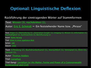 Optional: Linguistische Deflexion

Rückführung der sinntragenden Wörter auf Stammformen
Text: Wissen (3), nachdenken (1),
Autor: Eric E. Schmidt ← Ein feststehender Name bzw. „Phrase“

Text: Angst (1), Übertreibung (1), „Generation Google“ (1), Umgang (1), Wissen (1), Information (1),
Nachhaltigkeit (1), Suchmaschine (1), Beeinflussung (1)
Autor: Malte Herwig
Titel: Eliten in einer egalitären Welt
Seiten: 188
Datum: 2005

Text: Erfindung (2), Buchdruckerkunst (1), menschlich (1), Verstand (1), Ehre (1),
Verlust (1),
Autor: Thomas Hobbes
Titel: Leviathan
Titel (lang): Leviathan (or the Matter, Forme and Power of a Commonwealth
Ecclesiastical and Civil)
 