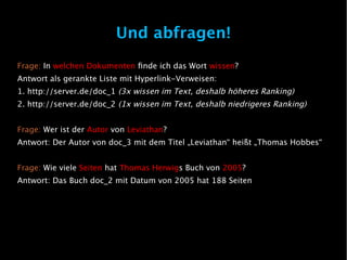 Und abfragen!
Frage: In welchen Dokumenten finde ich das Wort wissen?
Antwort als gerankte Liste mit Hyperlink-Verweisen:
1. http://server.de/doc_1 (3x wissen im Text, deshalb höheres Ranking)
2. http://server.de/doc_2 (1x wissen im Text, deshalb niedrigeres Ranking)


Frage: Wer ist der Autor von Leviathan?
Antwort: Der Autor von doc_3 mit dem Titel „Leviathan“ heißt „Thomas Hobbes“


Frage: Wie viele Seiten hat Thomas Herwigs Buch von 2005?
Antwort: Das Buch doc_2 mit Datum von 2005 hat 188 Seiten
 