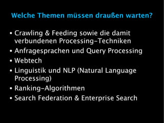 Welche Themen müssen draußen warten?

●   Crawling & Feeding sowie die damit
    verbundenen Processing-Techniken
●   Anfragesprachen und Query Processing
●   Webtech
●   Linguistik und NLP (Natural Language
    Processing)
●   Ranking-Algorithmen
●   Search Federation & Enterprise Search
 