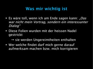 Was mir wichtig ist

●   Es wäre toll, wenn ich am Ende sagen kann: „Das
    war nicht mein Vortrag, sondern ein interessanter
    Dialog“
●   Diese Folien wurden mit der heissen Nadel
    gestrickt
     → sie werden Ungereimtheiten enthalten
●   Wer welche findet darf mich gerne darauf
    aufmerksam machen bzw. mich korrigieren
 