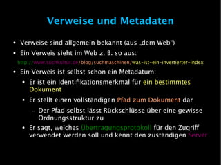 Verweise und Metadaten
●    Verweise sind allgemein bekannt (aus „dem Web“)
●    Ein Verweis sieht im Web z. B. so aus:
    http://www.suchkultur.de/blog/suchmaschinen/was-ist-ein-invertierter-index
●    Ein Verweis ist selbst schon ein Metadatum:
     ●   Er ist ein Identifikationsmerkmal für ein bestimmtes
         Dokument
     ●   Er stellt einen vollständigen Pfad zum Dokument dar
         –   Der Pfad selbst lässt Rückschlüsse über eine gewisse
             Ordnungsstruktur zu
     ●   Er sagt, welches Übertragungsprotokoll für den Zugrif
         verwendet werden soll und kennt den zuständigen Server
 