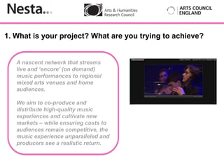 1. What is your project? What are you trying to achieve?


   A nascent network that streams
   live and ‘encore’ (on demand)
   music performances to regional
   mixed arts venues and home
   audiences.
          Insert
   We aim to co-produce and
   distribute high-quality music
   experiences and cultivate new
   markets – while ensuring costs to
   audiences remain competitive, the
   music experience unparalleled and
   producers see a realistic return.
 