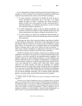 LA LEVITACIÓN 103
http://www.espiritismo.es
En un comunicado al Congreso Internacional de Ciencias Psíquicas en
Chicago, en 1893, el profesor Coues presentó tres hipótesis posibles para
explicar el movimiento de las mesas y otros fenómenos análogos:
1º. La teoría mecánica, conocida por el nombre de teoría de las ac-
ciones musculares inconscientes, de la cual dijo: es el refugio
natural de todos los físicos y fisiólogos que fueron forzados a
admitir el hecho de la mesa giratoria, ya que, conociendo poco o
nada del psiquismo, se encuentran sin recursos, ya que no tienen
otro medio de esconder su ignorancia 102
2º. La teoría telequinética, según la cual los objetos inanimados son
movidos en dirección contraria al efecto habitual del peso, por una
fuerza comunicada a esos objetos a distancia, por personas vivas.
.
3º. La teoría espírita, que admite que inteligencias desencarnadas im-
primen a los objetos el mismo movimiento que nosotros les podría-
mos comunicar.
Nada tengo que decir sobre la primera hipótesis, que diseca el proble-
ma para facilitar su explicación. Ahora bien, se ha comprobado mil veces
que algunos objetos se mueven sin contacto, luego esa hipótesis, aunque
fuese exacta, no explicaría sino una pequeña parte de los fenómenos.
Desde el momento que se hace de la ciencia un lecho de Procusto 103
Cuando los espíritus mueven objetos, el proceso no es idéntico al que
empleamos. Sería preciso un cuerpo con la misma densidad (materia) que
el nuestro, y eso sólo es posible en las materializaciones completas. Los
espíritus obran de un modo totalmente distinto, y la única hipótesis que
puede ser aplicada al caso es la segunda, la telequinética. La telequinesia,
o acción motora a distancia, no puede emanar del cuerpo material de los
vivos, sino solamente de su cuerpo astral. Ahora bien, nuestro cuerpo
sobrevive a la muerte terrestre con todas sus facultades. Los espíritus
están provistos de ese cuerpo astral, luego el modo de obrar es telequiné-
tico, tanto entre los encarnados dotados de esas facultades extraordinarias
como entre los espíritus. Sería fácil probar de cien maneras diferentes,
que las fuerzas llamadas anormales, que el hombre puede desarrollar,
gracias a su cuerpo astral, son las fuerzas normales de los espíritus.
,
sobre el que colocan el problema, la explicación se hace fácil. En cuanto
a las otras dos teorías, el profesor Coues hizo mal en separarlas.
102
Sphinx, XVIII, 251-260; Annales des Sciences Psychiques, 1893-94 (nota
del autor).
103
Procusto era un famoso bandido del Atica, en la antigua Grecia, que hacía
tender a sus víctimas sobre un lecho de hierro, haciéndolas ajustar exactamente a
la longitud del mismo, a cuyo fin les cortaba las extremidades de las piernas si
éstas eran más largas, o las estiraba con fuerza mediante una cuerda si eran más
cortas. Esta alegoría, se aplica principalmente a aquellos dogmáticos que se
empeñan en ajustar de un modo forzado y violento una idea determinada a su
propio criterio o a una norma preestablecida (nota del traductor español).
 