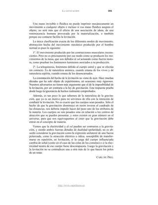LA LEVITACIÓN 104
http://www.espiritismo.es
Una mano invisible o fluídica no puede imprimir mecánicamente un
movimiento a cualquier objeto e incluso si esa mano fluídica asegura el
objeto, no será más que el efecto de una asociación de ideas, de una
reminiscencia humana provocada por la materialización, o también
porque ese contacto facilita la levitación.
La única clasificación exacta de los diferentes modos de movimiento,
abstracción hecha del movimiento mecánico producido por el hombre
normal es pues la siguiente:
1º. El movimiento producido por las contracciones musculares incons-
cientes. Pero no es precisamente por ese modo como se producen los mo-
vimientos de la mesa, que son debidos al od actuando como fuerza moto-
ra, como prueban los fenómenos luminosos asociados a su producción.
2º. La telequinesia, fenómeno debido al cuerpo astral y que se efectúa
sin contacto. Es de naturaleza anímica, cuando emana de los vivos y de
naturaleza espírita, cuando emana de los desencarnados.
La constatación del hecho de la levitación no viene de ayer. Hace muchas
décadas que ha sido objeto de experimentos, en ocasiones muy rigurosos.
Nuestros adversarios no tienen más argumento que el de la imposibilidad de
la levitación, por ser contraria a la ley de gravitación. Esta respuesta prueba
desde luego la ignorancia de hechos realmente comprobados.
Además, es tan poco lo que sabemos de la naturaleza de la gravita-
ción, que ya es un motivo para no servirnos de ella con la intención de
combatir la levitación. No es exacto que los cuerpos sean pesados. Sólo el
hecho de que la gravitación disminuye en razón inversa al cuadrado de
las distancias, nos debería impedir hacer del peso uno de los atributos de
la materia. Los cuerpos no son pesados sino en relación a los centros de
atracción que se pueden presentar, y estos existen en gran número en el
universo, para que nos equivoquemos al creer que la gravitación debe
entrar en el concepto de materia.
Vemos que la electricidad y el od pueden ser contrarios a la gravita-
ción, y siendo ambos fuerzas dotadas de dualidad (polaridad), no es ab-
surdo considerar la gravitación como la expresión unilateral de una fuerza
polarizada, como la atracción eléctrica u ódica, susceptible de transfor-
marse en repulsión, en levitación, si la carga del cuerpo influenciado
cambia de señal (como en el caso de las colas de los cometas) o si la elec-
tricidad neutra de ese cuerpo fuese descompuesta. Luego la gravitación y
la levitación no se contradicen una a otra más de lo que hacen los polos
de un imán.
CARL DU PREL
 