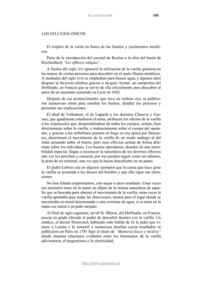 LA LEVITACIÓN 105
http://www.espiritismo.es
LOS EFLUVIOS ÓDICOS
El empleo de la varita en busca de las fuentes y yacimientos metáli-
cos.
Parte de la introducción del coronel de Rochas a la obra del barón de
Reichenbach “Les effluves odiques”.
A finales del siglo XVI apareció la utilización de la varilla giratoria en
las manos de ciertas personas para descubrir en el suelo filones metálicos.
A mediados del siglo XVII se empleaban para buscar agua, y algunos años
después se hicieron célebres gracias a Jacques Aymar, un campesino del
Delfinado, en Francia que se sirvió de ella oficialmente para descubrir al
autor de un asesinato cometido en Lyon en 1692.
Después de ese acontecimiento, que tuvo un ruidoso eco, se publica-
ron numerosas obras para estudiar los hechos, detallar los procesos y
presentar sus explicaciones.
El abad de Vallemont, el de Lagarde y los doctores Chauvin y Gar-
nier, que igualmente estudiaron el tema, atribuyen los efectos de la varilla
a los corpúsculos que, desprendiéndose de todos los cuerpos, actúan, bien
directamente sobre la varilla, o indirectamente sobre el cuerpo del opera-
dor, y gracias a los torbellinos puestos en boga en esa época por Descar-
tes, determinan el movimiento de la varilla de un modo análogo al del
imán actuando sobre el hierro, pero esos efluvios actúan de forma dife-
rente sobre los individuos. Los buenos operadores, dotados de una sensi-
bilidad especial, llegan a reconocer la naturaleza de los diversos efluvios
una vez los perciben y conocen, por eso pueden seguir como un sabueso,
la pista de un criminal, una vez que la hayan descubierto en un punto.
El padre Lebrun cita en algunos ejemplos que la causa que hace girar
la varilla se acomoda a los deseos del hombre y que ella sigue sus inten-
ciones.
No han faltado experimentos, con mejor o peor resultado. Unas veces
era necesario tener en la mano un objeto de la misma naturaleza de aque-
llo que se buscaba para obtener el movimiento de la varilla, otras veces la
varilla apuntaba para todas las direcciones, menos para el lugar donde se
encontraba un metal determinado o una corriente de agua, si se tenía en la
mano ese metal o un paño mojado.
Al final de siglo siguiente, un tal Sr. Bleton, del Delfinado, en Francia,
poseía en grado elevado el poder de descubrir fuentes con la varilla. Un
médico, el doctor Thouvenel, habiendo oído hablar de él, le pidió que vi-
niese a Lorena y le sometió a numerosas pruebas cuyos resultados se
publicaron en París en 1781 bajo el título de “Memoria física y médica”
donde muestra relaciones evidentes entre los fenómenos de la varilla
adivinatoria, el magnetismo y la electricidad.
 