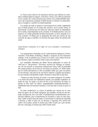 LA LEVITACIÓN 107
http://www.espiritismo.es
La Tierra emite efluvios de naturaleza eléctrica que difieren en canti-
dad y calidad según los lugares, estaciones y horas, esos efluvios penetran
en los cuerpos de ciertas personas que poseen una conductibilidad espe-
cial y ahí se polarizan, pasando el fluido positivo o boreal a la mitad dere-
cha y el negativo o austral a la mitad izquierda.
Las medias de seda se oponen al movimiento de la varilla, impidiendo
que el fluido penetre en el cuerpo del sensitivo, de la misma forma, el
movimiento se detiene por las cintas de seda que rodeen la empuñadura
de la varilla, interrumpiendo así la corriente. Si el fluido positivo vence al
negativo, la varilla, partiendo del plano horizontal, se eleva, bajando en el
caso contrario. El fluido que se desprende del suelo por encima de una
corriente de agua es debido a la fricción del agua contra las paredes del
canal.
Experimentos realizados en el siglo XIX con el péndulo e instrumentos
análogos.
Los experimentos realizados con la varilla giratoria indujeron a Fortis,
Amoretti, Volta Ritter, Schelling y Baader a ocuparse de otro fenómeno
análogo: el de un péndulo que se tiene en la mano y que realiza diversos
movimientos según la sustancia sobre la que está expuesto.
Los resultados obtenidos por Ritter fueron publicados en enero de
1807 por la “Morgenblatt” (Periódico matinal) de Tubinga, en Alema-
nia. En ese artículo se encuentran indicaciones claras sobre la polaridad
del cuerpo humano, de los huevos, las frutas, los metales, etc. Ritter opina
que la varilla adivinatoria es sólo un péndulo doble que, para ser puesto
en movimiento, sólo precisa de una fuerza superior a aquella que produce
los movimientos del péndulo simple. Pasamos a transcribir lo que dice:
“Tómese un cubo de pirita, de azufre o un metal cualquiera. El tamaño
y la forma del metal son indiferentes (puede, por ejemplo emplearse un
anillo de oro). Se sujeta a un hilo de tres a seis decímetros de largo, se
aprieta el hilo entre los dedos, suspendiéndole perpendicularmente e
impidiendo todo movimiento mecánico. Conviene que se moje un poco el
hilo.
En estas condiciones, se coloca el péndulo por encima de un vaso
lleno de agua o de un metal cualquiera, por ejemplo, encima de una mo-
neda, una placa de zinc o de cobre. El péndulo hace insensiblemente osci-
laciones elípticas, que se transforman en circulares y cada vez más regu-
lares. Sobre el polo norte del imán, el movimiento se efectúa de izquierda
a derecha y sobre el polo sur, de derecha a izquierda. Por encima del
cobre o de la plata, sucede lo mismo que sobre el polo sur y por encima
del zinc o del agua, lo mismo que sobre el polo norte.
 