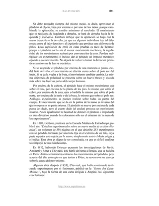 LA LEVITACIÓN 108
http://www.espiritismo.es
Se debe proceder siempre del mismo modo, es decir, aproximar el
péndulo al objeto, bien por encima o por uno de los lados, porque cam-
biando la aplicación, se cambia asimismo el resultado. El movimiento
que se realizaba de izquierda a derecha, se hará de derecha hacia la iz-
quierda y viceversa. También influye que la operación se haga con la
mano izquierda o la derecha, ya que en algunos individuos hay tal dife-
rencia entre el lado derecho y el izquierdo que produce una diferencia de
polos. Toda suposición de error en estas pruebas es fácil de destruir,
porque el péndulo oscila sin el menor movimiento mecánico, la regula-
ridad de los movimientos acabará por convencerles de esto. Pueden mul-
tiplicar los experimentos o incluso dar al péndulo un impulso mecánico
opuesto a su movimiento. No dejará de volver a tomar la dirección primi-
tiva cuando cese la fuerza mecánica.
Si se suspende el péndulo por encima de una manzana o patata, etc.,
del lado del tallo, el movimiento se efectúa como sobre el polo sur del
imán. Si se da la vuelta a la fruta, el movimiento también cambia. La mis-
ma diferencia de polaridad se presenta sobre un huevo fresco y todavía
más sobre las diversas partes del cuerpo humano.
Por encima de la cabeza, el péndulo hace el mismo movimiento que
sobre el zinc, por encima de la planta de los pies, lo mismo que sobre el
cobre, por encima de la cata, ojos o barbilla lo mismo que sobre el polo
norte, por encima de la nariz o de la boca, lo mismo que sobre el polo sur.
Análogos experimentos se pueden realizar sobre todas las partes del
cuerpo. El movimiento que se da en la palma de la mano es inverso del
que se opera en su parte externa. El péndulo se mueve por encima de cada
punta del dedo, pero el cuarto dedo (el anular) provoca un movimiento
inverso. Posee igualmente la facultad de detener el péndulo o impulsarle
en otra dirección cuando lo colocamos sólo en el extremo de la mesa de
los experimentos”.
En 1808, Gerboin, profesor en la Escuela Medica de Estrasburgo, pu-
blicó sus “Estudios experimentales sobre un nuevo medio de acción eléc-
trica”, un volumen de 356 páginas en el que describe 253 experimentos
con un péndulo formado por una bola fija en el extremo de un hilo, cuya
parte superior está sujeta por la mano, simplemente entre el dedo pulgar y
el índice. Esta obra es digna de ser consultada, ya que es difícil analizar
lo complejo de sus conclusiones.
En 1812, habiendo Deleuze expuesto las investigaciones de Fortis,
Amoretti y Ritter a Chevreul, éste habló del tema a Ersteat, que se hallaba
en París. Ambos constataron entonces los movimientos del péndulo, pero
a pesar del alto concepto en que tenían a Ritter, se reservaron su parecer
sobre la causa del movimiento.
Algunos años después (1833), Chevreul, que había continuado reali-
zando experimentos con el fenómeno, publicó en la “Revue des Deux-
Mondes”, bajo la forma de una carta dirigida a Ampère, las siguientes
conclusiones:
 