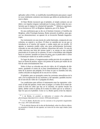 LA LEVITACIÓN 110
http://www.espiritismo.es
aplicados sobre el hilo, se modificaba insensiblemente para pasar a aquel
(a veces totalmente contrario) movimiento que debía ser producido por el
nuevo objeto.
Al final, Briche reconoció que el péndulo, al simple contacto con un
dedo y sin impulso ninguno realizado por la mano, realizó todas las osci-
laciones que le impuso la voluntad del operador 105
. Idénticos experimen-
tos se hicieron en 1851 en Brighton, Inglaterra, por el Sr, Rutter 106
En una conferencia que se dio en el Instituto Literario y Científico de
Brighton, sobre Fisiología humana, Rutter presentó al público, para apo-
yar sus demostraciones, un aparato de su invención llamado magnetos-
copio.
.
Ese instrumento era una mesita de caoba barnizada, compuesta de una
columna, un soporte y un disco. El disco se sujetaba por un eje que se
introducía en el interior del soporte y estaba sujeto por un tornillo. El
aparato se mantenía estable sobre una mesa perfectamente horizontal,
colocado en una sala donde no hubiese vibraciones del suelo. Un asta de
cobre atraviesa una bola del mismo metal y se encaja en una cavidad
practicada en el centro de la columna. El asta va haciéndose más delgada
hacia su extremo, hundido en forma de pinza, que se puede abrir o cerrar
a voluntad por medio de un anillo corredizo 107
En lugar de plomo, el magnetoscopio estaba provisto de un pedazo de
lacre en forma de peonza, sujeto a las puntas de la pinza por medio de un
hilo de seda extremadamente fino.
.
Sobre el disco se colocaba una tela de vidrio, de 4,5 pulgadas de diá-
metro, quedando el centro de su base inmediatamente por debajo y dis-
tante de la peonza una pulgada. En la base en que se asentaba esta tela,
estaba colocado un diagrama de la rosa de los vientos.
El péndulo, para ser protegido contra las corrientes atmosféricas de la
sala y de la respiración de los asistentes y del operador, quedaba encerra-
do en una tela de vidrio de 12 pulgadas de altura.
Las condiciones para utilizar el instrumento eran las siguientes: colo-
carse al lado del aparato, tomar entre el pulgar y el índice de la mano de-
recha la bola de cobre que hay en la columna, sin apretar mucho los
dedos, doblar contra la palma de la mano los dedos que no se utilicen y
fijar los ojos en el péndulo. Como se ve, Rutter quería evitar las objecio-
105
J. de Briche, Le pendule ou índication et examen d'un phénomène
physiologique dépendant de la volonté, 1838 (nota del autor).
106
J. O. N. Rutter, Recherches sur les courants et les propríétés magnétoïdes
des corps, 1851 (nota del autor).
107
En la edición francesa de la obra de Reichenbach, sobre los efluvios ódicos,
se encuentra el diseño de este aparato, así como de los otros aquí citados (nota
del autor).
 