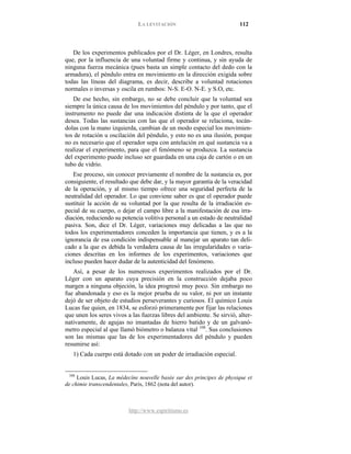 LA LEVITACIÓN 112
http://www.espiritismo.es
De los experimentos publicados por el Dr. Léger, en Londres, resulta
que, por la influencia de una voluntad firme y continua, y sin ayuda de
ninguna fuerza mecánica (pues basta un simple contacto del dedo con la
armadura), el péndulo entra en movimiento en la dirección exigida sobre
todas las líneas del diagrama, es decir, describe a voluntad rotaciones
normales o inversas y oscila en rumbos: N-S. E-O. N-E. y S.O, etc.
De ese hecho, sin embargo, no se debe concluir que la voluntad sea
siempre la única causa de los movimientos del péndulo y por tanto, que el
instrumento no puede dar una indicación distinta de la que el operador
desea. Todas las sustancias con las que el operador se relaciona, tocán-
dolas con la mano izquierda, cambian de un modo especial los movimien-
tos de rotación u oscilación del péndulo, y esto no es una ilusión, porque
no es necesario que el operador sepa con antelación en qué sustancia va a
realizar el experimento, para que el fenómeno se produzca. La sustancia
del experimento puede incluso ser guardada en una caja de cartón o en un
tubo de vidrio.
Ese proceso, sin conocer previamente el nombre de la sustancia es, por
consiguiente, el resultado que debe dar, y la mayor garantía de la veracidad
de la operación, y al mismo tiempo ofrece una seguridad perfecta de la
neutralidad del operador. Lo que conviene saber es que el operador puede
sustituir la acción de su voluntad por la que resulta de la irradiación es-
pecial de su cuerpo, o dejar el campo libre a la manifestación de esa irra-
diación, reduciendo su potencia volitiva personal a un estado de neutralidad
pasiva. Son, dice el Dr. Léger, variaciones muy delicadas a las que no
todos los experimentadores conceden la importancia que tienen, y es a la
ignorancia de esa condición indispensable al manejar un aparato tan deli-
cado a la que es debida la verdadera causa de las irregularidades o varia-
ciones descritas en los informes de los experimentos, variaciones que
incluso pueden hacer dudar de la autenticidad del fenómeno.
Así, a pesar de los numerosos experimentos realizados por el Dr.
Léger con un aparato cuya precisión en la construcción dejaba poco
margen a ninguna objeción, la idea progresó muy poco. Sin embargo no
fue abandonada y eso es la mejor prueba de su valor, ni por un instante
dejó de ser objeto de estudios perseverantes y curiosos. El químico Louis
Lucas fue quien, en 1834, se esforzó primeramente por fijar las relaciones
que unen los seres vivos a las fuerzas libres del ambiente. Se sirvió, alter-
nativamente, de agujas no imantadas de hierro batido y de un galvanó-
metro especial al que llamó biómetro o balanza vital 108
1) Cada cuerpo está dotado con un poder de irradiación especial.
. Sus conclusiones
son las mismas que las de los experimentadores del péndulo y pueden
resumirse así:
108
Louis Lucas, La médecíne nouvelle basée sur des principes de physique et
de chimie transcendentales, Paris, 1862 (nota del autor).
 