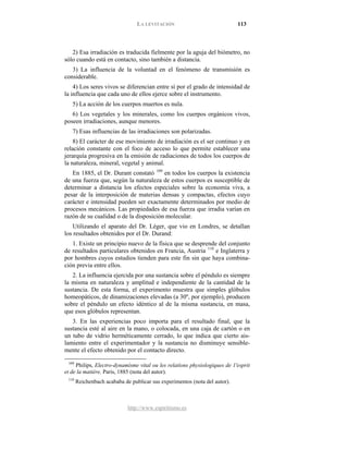 LA LEVITACIÓN 113
http://www.espiritismo.es
2) Esa irradiación es traducida fielmente por la aguja del biómetro, no
sólo cuando está en contacto, sino también a distancia.
3) La influencia de la voluntad en el fenómeno de transmisión es
considerable.
4) Los seres vivos se diferencian entre sí por el grado de intensidad de
la influencia que cada uno de ellos ejerce sobre el instrumento.
5) La acción de los cuerpos muertos es nula.
6) Los vegetales y los minerales, como los cuerpos orgánicos vivos,
poseen irradiaciones, aunque menores.
7) Esas influencias de las irradiaciones son polarizadas.
8) El carácter de ese movimiento de irradiación es el ser continuo y en
relación constante con el foco de acceso lo que permite establecer una
jerarquía progresiva en la emisión de radiaciones de todos los cuerpos de
la naturaleza, mineral, vegetal y animal.
En 1885, el Dr. Durant constató 109
Utilizando el aparato del Dr. Léger, que vio en Londres, se detallan
los resultados obtenidos por el Dr. Durand:
en todos los cuerpos la existencia
de una fuerza que, según la naturaleza de estos cuerpos es susceptible de
determinar a distancia los efectos especiales sobre la economía viva, a
pesar de la interposición de materias densas y compactas, efectos cuyo
carácter e intensidad pueden ser exactamente determinados por medio de
procesos mecánicos. Las propiedades de esa fuerza que irradia varían en
razón de su cualidad o de la disposición molecular.
1. Existe un principio nuevo de la física que se desprende del conjunto
de resultados particulares obtenidos en Francia, Austria 110
2. La influencia ejercida por una sustancia sobre el péndulo es siempre
la misma en naturaleza y amplitud e independiente de la cantidad de la
sustancia. De esta forma, el experimento muestra que simples glóbulos
homeopáticos, de dinamizaciones elevadas (a 30º, por ejemplo), producen
sobre el péndulo un efecto idéntico al de la misma sustancia, en masa,
que esos glóbulos representan.
e Inglaterra y
por hombres cuyos estudios tienden para este fin sin que haya combina-
ción previa entre ellos.
3. En las experiencias poco importa para el resultado final, que la
sustancia esté al aire en la mano, o colocada, en una caja de cartón o en
un tubo de vidrio herméticamente cerrado, lo que indica que cierto ais-
lamiento entre el experimentador y la sustancia no disminuye sensible-
mente el efecto obtenido por el contacto directo.
109
Philips, Electro-dynamísme vital ou les relatíons physiologiques de 1'esprit
et de la matière, Paris, 1885 (nota del autor).
110
Reichenbach acababa de publicar sus experimentos (nota del autor).
 