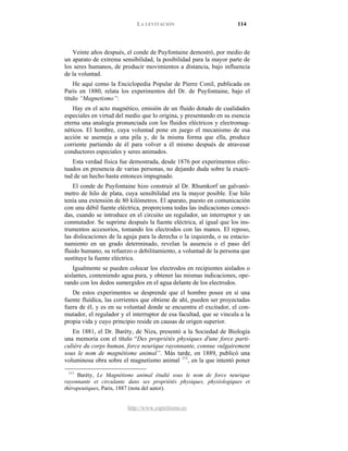 LA LEVITACIÓN 114
http://www.espiritismo.es
Veinte años después, el conde de Puyfontaine demostró, por medio de
un aparato de extrema sensibilidad, la posibilidad para la mayor parte de
los seres humanos, de producir movimientos a distancia, bajo influencia
de la voluntad.
He aquí como la Enciclopedia Popular de Pierre Conil, publicada en
París en 1880, relata los experimentos del Dr. de Puyfontaine, bajo el
título “Magnetismo”:
Hay en el acto magnético, emisión de un fluido dotado de cualidades
especiales en virtud del medio que lo origina, y presentando en su esencia
eterna una analogía pronunciada con los fluidos eléctricos y electromag-
néticos. El hombre, cuya voluntad pone en juego el mecanismo de esa
acción se asemeja a una pila y, de la misma forma que ella, produce
corriente partiendo de él para volver a él mismo después de atravesar
conductores especiales y seres animados.
Esta verdad física fue demostrada, desde 1876 por experimentos efec-
tuados en presencia de varias personas, no dejando duda sobre la exacti-
tud de un hecho hasta entonces impugnado.
El conde de Puyfontaine hizo construir al Dr. Rhumkorf un galvanó-
metro de hilo de plata, cuya sensibilidad era la mayor posible. Ese hilo
tenía una extensión de 80 kilómetros. El aparato, puesto en comunicación
con una débil fuente eléctrica, proporciona todas las indicaciones conoci-
das, cuando se introduce en el circuito un regulador, un interruptor y un
conmutador. Se suprime después la fuente eléctrica, al igual que los ins-
trumentos accesorios, tomando los electrodos con las manos. El reposo,
las dislocaciones de la aguja para la derecha o la izquierda, o su estacio-
namiento en un grado determinado, revelan la ausencia o el paso del
fluido humano, su refuerzo o debilitamiento, a voluntad de la persona que
sustituye la fuente eléctrica.
Igualmente se pueden colocar los electrodos en recipientes aislados o
aislantes, conteniendo agua pura, y obtener las mismas indicaciones, ope-
rando con los dedos sumergidos en el agua delante de los electrodos.
De estos experimentos se desprende que el hombre posee en sí una
fuente fluídica, las corrientes que obtiene de ahí, pueden ser proyectadas
fuera de él, y es en su voluntad donde se encuentra el excitador, el con-
mutador, el regulador y el interruptor de esa facultad, que se vincula a la
propia vida y cuyo principio reside en causas de origen superior.
En 1881, el Dr. Baréty, de Niza, presentó a la Sociedad de Biología
una memoria con el título “Des propriétés physiques d'une force parti-
culière du corps human, force neurique rayonnante, connue vulgairement
sous le nom de magnétisme animal”. Más tarde, en 1889, publicó una
voluminosa obra sobre el magnetismo animal 111
111
Baréty, Le Magnétisme animal étudié sous le nom de force neurique
rayonnante et circulante dans ses propriétés physiques, physíologiques et
thérapeutiques, Paris, 1887 (nota del autor).
, en la que intentó poner
 