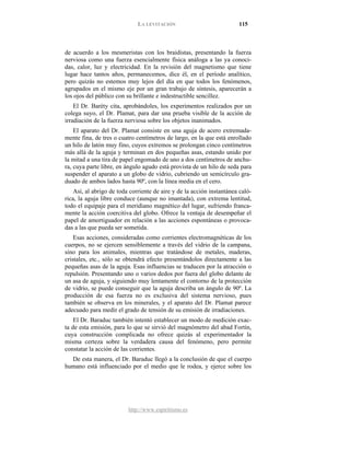 LA LEVITACIÓN 115
http://www.espiritismo.es
de acuerdo a los mesmeristas con los braidistas, presentando la fuerza
nerviosa como una fuerza esencialmente física análoga a las ya conoci-
das, calor, luz y electricidad. En la revisión del magnetismo que tiene
lugar hace tantos años, permanecemos, dice él, en el período analítico,
pero quizás no estemos muy lejos del día en que todos los fenómenos,
agrupados en el mismo eje por un gran trabajo de síntesis, aparecerán a
los ojos del público con su brillante e indestructible sencillez.
El Dr. Baréty cita, aprobándoles, los experimentos realizados por un
colega suyo, el Dr. Plamat, para dar una prueba visible de la acción de
irradiación de la fuerza nerviosa sobre los objetos inanimados.
El aparato del Dr. Plamat consiste en una aguja de acero extremada-
mente fina, de tres o cuatro centímetros de largo, en la que está enrollado
un hilo de latón muy fino, cuyos extremos se prolongan cinco centímetros
más allá de la aguja y terminan en dos pequeñas asas, estando unido por
la mitad a una tira de papel engomado de uno a dos centímetros de anchu-
ra, cuya parte libre, en ángulo agudo está provista de un hilo de seda para
suspender el aparato a un globo de vidrio, cubriendo un semicírculo gra-
duado de ambos lados hasta 90º, con la línea media en el cero.
Así, al abrigo de toda corriente de aire y de la acción instantánea caló-
rica, la aguja libre conduce (aunque no imantada), con extrema lentitud,
todo el equipaje para el meridiano magnético del lugar, sufriendo franca-
mente la acción coercitiva del globo. Ofrece la ventaja de desempeñar el
papel de amortiguador en relación a las acciones espontáneas o provoca-
das a las que pueda ser sometida.
Esas acciones, consideradas como corrientes electromagnéticas de los
cuerpos, no se ejercen sensiblemente a través del vidrio de la campana,
sino para los animales, mientras que tratándose de metales, maderas,
cristales, etc., sólo se obtendrá efecto presentándolos directamente a las
pequeñas asas de la aguja. Esas influencias se traducen por la atracción o
repulsión. Presentando uno o varios dedos por fuera del globo delante de
un asa de aguja, y siguiendo muy lentamente el contorno de la protección
de vidrio, se puede conseguir que la aguja describa un ángulo de 90º. La
producción de esa fuerza no es exclusiva del sistema nervioso, pues
también se observa en los minerales, y el aparato del Dr. Plamat parece
adecuado para medir el grado de tensión de su emisión de irradiaciones.
El Dr. Baraduc también intentó establecer un modo de medición exac-
ta de esta emisión, para lo que se sirvió del magnómetro del abad Fortín,
cuya construcción complicada no ofrece quizás al experimentador la
misma certeza sobre la verdadera causa del fenómeno, pero permite
constatar la acción de las corrientes.
De esta manera, el Dr. Baraduc llegó a la conclusión de que el cuerpo
humano está influenciado por el medio que le rodea, y ejerce sobre los
 