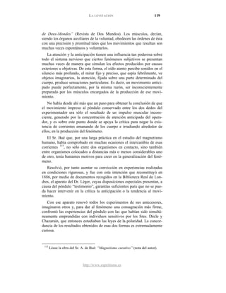 LA LEVITACIÓN 119
http://www.espiritismo.es
de Deux-Mondes” (Revista de Dos Mundos). Los músculos, decían,
siendo los órganos auxiliares de la voluntad, obedecen las órdenes de ésta
con una precisión y prontitud tales que los movimientos que resultan son
muchas veces espontáneos y voluntarios.
La atención y la anticipación tienen una influencia tan poderosa sobre
todo el sistema nervioso que ciertos fenómenos subjetivos se presentan
muchas veces de manera que simulan los efectos producidos por causas
exteriores u objetivas. De esta forma, el oído atento percibe sonidos en el
silencio más profundo, el mirar fijo y preciso, que espía febrilmente, ve
objetos imaginarios, la atención, fijada sobre una parte determinada del
cuerpo, produce sensaciones particulares. Es decir, un movimiento antici-
pado puede perfectamente, por la misma razón, ser inconscientemente
preparado por los músculos encargados de la producción de ese movi-
miento.
No había desde ahí más que un paso para obtener la conclusión de que
el movimiento impreso al péndulo conservado entre los dos dedos del
experimentador era sólo el resultado de un impulso muscular incons-
ciente, generado por la concentración de atención anticipada del opera-
dor, y es sobre este punto donde se apoya la crítica para negar la exis-
tencia de corrientes emanando de los cuerpo e irradiando alrededor de
ellos, en la producción del fenómeno.
El Sr. Bué que, por una larga práctica en el estudio del magnetismo
humano, había comprobado en muchas ocasiones el intercambio de esas
corrientes 115
Resolvió, por tanto asentar su convicción en experiencias realizadas
en condiciones rigurosas, y fue con esta intención que reconstituyó en
1886, por medio de documentos recogidos en la Biblioteca Real de Lon-
dres, el aparato del Dr. Léger, cuyas disposiciones especiales presentan, a
causa del péndulo “testimonio”, garantías suficientes para que no se pue-
da hacer intervenir en la crítica la anticipación o la tendencia al movi-
miento.
, no sólo entre dos organismos en contacto, sino también
entre organismos colocados a distancias más o menos considerables uno
de otro, tenía bastantes motivos para creer en la generalización del fenó-
meno.
Con ese aparato renovó todos los experimentos de sus antecesores,
imaginaron otros y, para dar al fenómeno una consagración más firme,
confrontó las experiencias del péndulo con las que habían sido simultá-
neamente emprendidas con individuos sensitivos por los Sres. Dècle y
Chazarain, que entonces estudiaban las leyes de la polaridad. La concor-
dancia de los resultados obtenidos de esas dos formas es extremadamente
curiosa.
115
Léase la obra del Sr. A. de Bué: “Magnetismo curativo” (nota del autor).
 