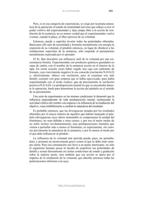 LA LEVITACIÓN 124
http://www.espiritismo.es
Pero, si en esa categoría de experiencias, se exige por la propia natura-
leza de la operación el estado de neutralidad nerviosa que reduce a cero el
poder volitivo del experimentador y deja campo libre a la acción de irra-
diación de la sustancia, no es menos verdad que el experimentador vuelve
a tomar, cuando le place, el libre ejercicio de su voluntad.
Entonces, puede a capricho invertir todas las polaridades obtenidas.
Basta para ello salir de neutralidad y formular mentalmente con energía la
expresión de su voluntad, el péndulo entonces, en lugar de obedecer a las
irradiaciones especiales de la sustancia, sólo responde al pensamiento
mentalmente expresado por el operador.
El Sr. Bué descubrió esa influencia sutil de la voluntad por una cir-
cunstancia fortuita. Experimentaba con productos químicos guardados en
cajas de cartón, con el nombre de la sustancia escrito en el interior de la
tapa. En cierta ocasión creyó haber cogido una caja con carbonato de
bismuto, cuyo movimiento negativo le era conocido (oscilación N.O-S.E)
y, efectivamente, obtuvo esa oscilación, pero al examinar con más
detalle, constató con gran sorpresa que se había equivocado, pues había
experimentado con el ácido oxálico, que da precisamente la oscilación
positiva (N.E-S.O). La predisposición mental en que se encontraba duran-
te la operación, bastó para determinar la acción del péndulo en el sentido
de su pensamiento.
Una serie de experimentos en las mismas condiciones le demostró que la
influencia preponderante de toda predisposición mental, sustituyendo la
actividad volitiva del cerebro con respecto a la influencia de la irradiación del
objetivo, viene infaliblemente a cambiar la naturaleza del resultado.
Es probable entonces, que las divergencias notadas por los resultados
obtenidos por el mayor número de aquellos que habían manejado el pén-
dulo (divergencias cuyo efecto lamentable es comprometer la unidad del
fenómeno), no sean debidas a otras causas, y por eso el mejor medio de
no sufrir incluso involuntariamente, esas predisposiciones mentales que
vienen a perturbar más o menos el fenómeno, es experimentar, sin cono-
cer previamente la naturaleza de la sustancia, o por lo menos el modo por
el que debe influenciar al péndulo.
La influencia de la voluntad mal ejercida puede, pues, ser perturba-
dora, y presenta un inconveniente grave contra el que se debe estar siem-
pre alerta. Pero esa constatación nos lleva a un punto interesante: no sólo
el organismo humano posee la faculta de unipolizar sus polaridades de
detalle y actuar directamente en ciertas condiciones de estado y gradación
sobre la materia inerte, sino también que esa acción se opera por el
impulso de la irradiación de la voluntad, que absorbe entonces todas las
polarizaciones inferiores a la suya.
 