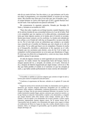 LA LEVITACIÓN 18
http://www.espiritismo.es
más de un cuarto de hora. Sus dos nietos y yo, que teníamos casi la mis-
ma edad, le preguntamos, con curiosidad infantil, el secreto de ese fenó-
meno. Me acuerdo muy bien que él nos dijo que, por el kumbha yoga 15
,
el cuerpo humano se vuelve más ligero que el aire y puede fluctuar enci-
ma del suelo. Esta explicación nos pareció suficiente 16
Me comunicaron la siguiente narración, firmada por Bavadjée D.
Natts, y fechada en noviembre de 1885:
”.
“Hace diez años viajaba con un biragi (asceta), cuando llegamos cerca
de la ashrma (tienda) de una comunidad mística en el sur de la India. Pedí
a mi compañero que me esperase en la aldea próxima, comentando que
tenía que tratar algunos asuntos en la tienda, pero él insistió en acompa-
ñarme para tomar contacto con los ocultistas. La tienda está rodeada por
dos colinas y en el fondo del valle hay un bosquecillo y un poco más allá,
un río. Por el otro lado existe un subterráneo que conduce a un templo
muy conocido por el nombre de Hanman que está situado en lo alto de
una colina. Yo no sabía qué hacer con mi compañero. Pasamos la noche
en el bosquecillo, decididos a adentrarnos al día siguiente en el valle.
Después que nos acostamos para dormir, cerca de las 8 de la tarde, mi
compañero recibió psíquicamente un aviso para que abandonase el lugar.
Él creyó que era efecto de su imaginación y, como era muy tenaz, decidió
quedarse, pasase lo que pasase.
Al cabo de algunos minutos se sintió agarrado por una mano enorme y
vigorosa. En medio minuto fue transportado fuera del bosque, hasta la
margen opuesta del río, y arrojado, sin sentido, en el suelo. Atravesé el
río, y después de haberle magnetizado por algún tiempo, volvió en sí. Me
dijo que había perdido el sentido en el momento en que fue arrojado al
suelo, y que había sentido perfectamente la mano enorme del elemental 17
15
El kumbha es también un ejercicio religioso que consiste en tapar la nariz y
la boca para retener la respiración (nota del autor).
.
16
Conforme al experimento de Brevster, referido en el capítulo IV (nota del
autor).
17
Según las teorías de los teósofos de la India, los elementales son los genios o
demonios que nuestras antiguas tradiciones designaban por los nombres de
gnomos, silfos, ondinas o salamandras, conforme pertenezcan a la tierra, al aire,
al agua o al fuego. Son de una esencia totalmente diferente a la nuestra. Los ini-
ciados (mahatmas) pueden llegar, gracias a procesos que conservan secretos y a
lo que llaman en sánscrito Yalastambha a repeler a los elementales y a impedir
que tengan dominio sobre ellos durante cierto tiempo, mientras que el Bus-
tambha o arte de repeler a los elementales de la tierra, permite a ciertos yoguis
enterrarse impunemente durante algunos meses. De la misma forma, por el
Vajustambha (arte de repeler a los elementales del agua), otros yoguis se sitúan
en condiciones de flotar en el agua sin ropa, dia y noche, durante cuatro o cinco
semanas. Otros, se entregan al Agnistambha, que les permite enfrentarse a los
ataques del fuego, etc.
 