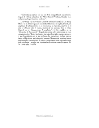 LA LEVITACIÓN 26
http://www.espiritismo.es
Finalizaré este capítulo con una cita de la obra publicada recientemen-
te por el célebre naturalista Sr. Alfred Russell Wallace, titulada “Los
milagros y el espiritualismo moderno”.
Lord Orrery y el Sr. Valentin Greatrak informaron ambos al Dr. Henry
More y al Sr. Glanvil que, en casa de Lord Convay, en Sagley, Irlanda, un
empleado de este caballero, en su presencia y en pleno día, se elevó en el
aire y voló por todo el cuarto, encima de sus cabezas. Esto lo relata
Glanvil en su “Sadducismus Triumphatus”. El Sr. Madden en su
“Biografía de Savonarola” después de contar sobre este monje un caso
semejante, dice: “Estos fenómenos han sido observados numerosas veces
y que la evidencia, en la que se basan las narraciones hechas, merece
tanto crédito como un testimonio humano. Ninguno de nosotros ignora
que se pueden encontrar por lo menos cincuenta personas merecedoras de
toda confianza y crédito que constatarían la misma cosa al respecto del
Sr. Home (pág. 16 y 17).
 