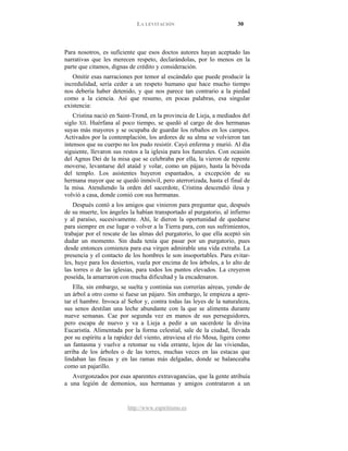 LA LEVITACIÓN 30
http://www.espiritismo.es
Para nosotros, es suficiente que esos doctos autores hayan aceptado las
narrativas que les merecen respeto, declarándolas, por lo menos en la
parte que citamos, dignas de crédito y consideración.
Omitir esas narraciones por temor al escándalo que puede producir la
incredulidad, sería ceder a un respeto humano que hace mucho tiempo
nos debería haber detenido, y que nos parece tan contrario a la piedad
como a la ciencia. Así que resumo, en pocas palabras, esa singular
existencia:
Cristina nació en Saint-Trond, en la provincia de Lieja, a mediados del
siglo XII. Huérfana al poco tiempo, se quedó al cargo de dos hermanas
suyas más mayores y se ocupaba de guardar los rebaños en los campos.
Activados por la contemplación, los ardores de su alma se volvieron tan
intensos que su cuerpo no los pudo resistir. Cayó enferma y murió. Al día
siguiente, llevaron sus restos a la iglesia para los funerales. Con ocasión
del Agnus Dei de la misa que se celebraba por ella, la vieron de repente
moverse, levantarse del ataúd y volar, como un pájaro, hasta la bóveda
del templo. Los asistentes huyeron espantados, a excepción de su
hermana mayor que se quedó inmóvil, pero aterrorizada, hasta el final de
la misa. Atendiendo la orden del sacerdote, Cristina descendió ilesa y
volvió a casa, donde comió con sus hermanas.
Después contó a los amigos que vinieron para preguntar que, después
de su muerte, los ángeles la habían transportado al purgatorio, al infierno
y al paraíso, sucesivamente. Ahí, le dieron la oportunidad de quedarse
para siempre en ese lugar o volver a la Tierra para, con sus sufrimientos,
trabajar por el rescate de las almas del purgatorio, lo que ella aceptó sin
dudar un momento. Sin duda tenía que pasar por un purgatorio, pues
desde entonces comienza para esa virgen admirable una vida extraña. La
presencia y el contacto de los hombres le son insoportables. Para evitar-
les, huye para los desiertos, vuela por encima de los árboles, a lo alto de
las torres o de las iglesias, para todos los puntos elevados. La creyeron
poseída, la amarraron con mucha dificultad y la encadenaron.
Ella, sin embargo, se suelta y continúa sus correrías aéreas, yendo de
un árbol a otro como si fuese un pájaro. Sin embargo, le empieza a apre-
tar el hambre. Invoca al Señor y, contra todas las leyes de la naturaleza,
sus senos destilan una leche abundante con la que se alimenta durante
nueve semanas. Cae por segunda vez en manos de sus perseguidores,
pero escapa de nuevo y va a Lieja a pedir a un sacerdote la divina
Eucaristía. Alimentada por la forma celestial, sale de la ciudad, llevada
por su espíritu a la rapidez del viento, atraviesa el río Mosa, ligera como
un fantasma y vuelve a retomar su vida errante, lejos de las viviendas,
arriba de los árboles o de las torres, muchas veces en las estacas que
lindaban las fincas y en las ramas más delgadas, donde se balanceaba
como un pajarillo.
Avergonzados por esas aparentes extravagancias, que la gente atribuía
a una legión de demonios, sus hermanas y amigos contrataron a un
 