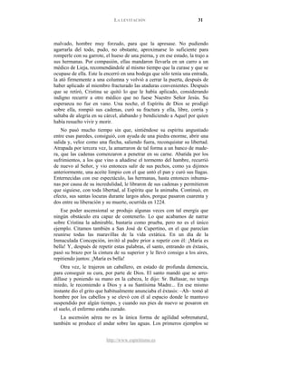 LA LEVITACIÓN 31
http://www.espiritismo.es
malvado, hombre muy forzudo, para que la apresase. No pudiendo
agarrarla del todo, pudo, no obstante, aproximarse lo suficiente para
romperle con su garrote, el hueso de una pierna, y en ese estado, la trajo a
sus hermanas. Por compasión, ellas mandaron llevarla en un carro a un
médico de Lieja, recomendándole al mismo tiempo que la curase y que se
ocupase de ella. Este la encerró en una bodega que sólo tenía una entrada,
la ató firmemente a una columna y volvió a cerrar la puerta, después de
haber aplicado al miembro fracturado las ataduras convenientes. Después
que se retiró, Cristina se quitó lo que le había aplicado, considerando
indigno recurrir a otro médico que no fuese Nuestro Señor Jesús. Su
esperanza no fue en vano. Una noche, el Espíritu de Dios se prodigó
sobre ella, rompió sus cadenas, curó su fractura y ella, libre, corría y
saltaba de alegría en su cárcel, alabando y bendiciendo a Aquel por quien
había resuelto vivir y morir.
No pasó mucho tiempo sin que, sintiéndose su espíritu angustiado
entre esas paredes, consiguió, con ayuda de una piedra enorme, abrir una
salida y, veloz como una flecha, saliendo fuera, reconquistar su libertad.
Atrapada por tercera vez, la amarraron de tal forma a un banco de made-
ra, que las cadenas comenzaron a penetrar en su carne. Abatida por los
sufrimientos, a los que vino a añadirse el tormento del hambre, recurrió
de nuevo al Señor, y vio entonces salir de sus pechos, como ya dijimos
anteriormente, una aceite limpio con el que untó el pan y curó sus llagas.
Enternecidas con ese espectáculo, las hermanas, hasta entonces inhuma-
nas por causa de su incredulidad, le libraron de sus cadenas y permitieron
que siguiese, con toda libertad, al Espíritu que la animaba. Continuó, en
efecto, sus santas locuras durante largos años, porque pasaron cuarenta y
dos entre su liberación y su muerte, ocurrida en 1224.
Ese poder ascensional se produjo algunas veces con tal energía que
ningún obstáculo era capaz de contenerlo. Lo que acabamos de narrar
sobre Cristina la admirable, bastaría como prueba, pero no es el único
ejemplo. Citamos también a San José de Cupertino, en el que parecían
reunirse todas las maravillas de la vida extática. En un día de la
Inmaculada Concepción, invitó al padre prior a repetir con él: ¡María es
bella! Y, después de repetir estas palabras, el santo, entrando en éxtasis,
pasó su brazo por la cintura de su superior y le llevó consigo a los aires,
repitiendo juntos: ¡María es bella!
Otra vez, le trajeron un caballero, en estado de profunda demencia,
para conseguir su cura, por parte de Dios. El santo mandó que se arro-
dillase y poniendo su mano en la cabeza, le dijo: Sr. Baltasar, no tenga
miedo, le recomiendo a Dios y a su Santísima Madre... En ese mismo
instante dio el grito que habitualmente anunciaba el éxtasis: –Ah– tomó al
hombre por los cabellos y se elevó con él al espacio donde le mantuvo
suspendido por algún tiempo, y cuando sus pies de nuevo se posaron en
el suelo, el enfermo estaba curado.
La ascensión aérea no es la única forma de agilidad sobrenatural,
también se produce el andar sobre las aguas. Los primeros ejemplos se
 