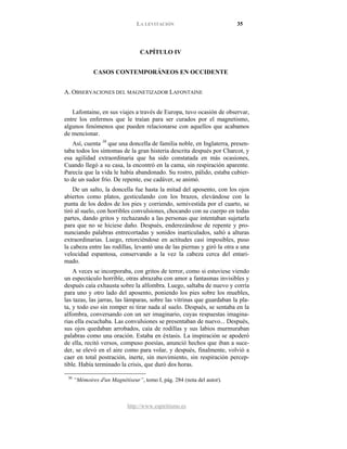 LA LEVITACIÓN 35
http://www.espiritismo.es
CAPÍTULO IV
CASOS CONTEMPORÁNEOS EN OCCIDENTE
A. OBSERVACIONES DEL MAGNETIZADOR LAFONTAINE
Lafontaine, en sus viajes a través de Europa, tuvo ocasión de observar,
entre los enfermos que le traían para ser curados por el magnetismo,
algunos fenómenos que pueden relacionarse con aquellos que acabamos
de mencionar.
Así, cuenta 30
De un salto, la doncella fue hasta la mitad del aposento, con los ojos
abiertos como platos, gesticulando con los brazos, elevándose con la
punta de los dedos de los pies y corriendo, semivestida por el cuarto, se
tiró al suelo, con horribles convulsiones, chocando con su cuerpo en todas
partes, dando gritos y rechazando a las personas que intentaban sujetarla
para que no se hiciese daño. Después, enderezándose de repente y pro-
nunciando palabras entrecortadas y sonidos inarticulados, saltó a alturas
extraordinarias. Luego, retorciéndose en actitudes casi imposibles, puso
la cabeza entre las rodillas, levantó una de las piernas y giró la otra a una
velocidad espantosa, conservando a la vez la cabeza cerca del entari-
mado.
que una doncella de familia noble, en Inglaterra, presen-
taba todos los síntomas de la gran histeria descrita después por Charcot, y
esa agilidad extraordinaria que ha sido constatada en más ocasiones,
Cuando llegó a su casa, la encontró en la cama, sin respiración aparente.
Parecía que la vida le había abandonado. Su rostro, pálido, estaba cubier-
to de un sudor frío. De repente, ese cadáver, se animó.
A veces se incorporaba, con gritos de terror, como si estuviese viendo
un espectáculo horrible, otras abrazaba con amor a fantasmas invisibles y
después caía exhausta sobre la alfombra. Luego, saltaba de nuevo y corría
para uno y otro lado del aposento, poniendo los pies sobre los muebles,
las tazas, las jarras, las lámparas, sobre las vitrinas que guardaban la pla-
ta, y todo eso sin romper ni tirar nada al suelo. Después, se sentaba en la
alfombra, conversando con un ser imaginario, cuyas respuestas imagina-
rias ella escuchaba. Las convulsiones se presentaban de nuevo... Después,
sus ojos quedaban arrobados, caía de rodillas y sus labios murmuraban
palabras como una oración. Estaba en éxtasis. La inspiración se apoderó
de ella, recitó versos, compuso poesías, anunció hechos que iban a suce-
der, se elevó en el aire como para volar, y después, finalmente, volvió a
caer en total postración, inerte, sin movimiento, sin respiración percep-
tible. Había terminado la crisis, que duró dos horas.
30
“Mémoires d'un Magnétiseur”, tomo I, pág. 284 (nota del autor).
 