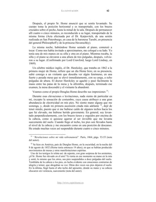 LA LEVITACIÓN 42
http://www.espiritismo.es
Después, el propio Sr. Home anunció que se sentía levantado. Su
cuerpo toma la posición horizontal y es transportado, con los brazos
cruzados sobre el pecho, hasta la mitad de la sala. Después de permanecer
allí cuatro o cinco minutos, es reconducido a su lugar, transportado de la
misma forma (Acta efectuada por el Dr. Karpovitch, de una sesión
realizada en San Petersburgo, en casa de la baronesa Taoubi, en presencia
del general Philosophoff y de la princesa Havanschky).
La misma noche, habiéndose Home sentado al piano, comenzó a
tocar. Como nos había invitado a aproximarnos, me coloqué a su lado. Yo
tenía una de mis manos en su silla y otra en el piano. Mientras tocaba, la
silla y el piano se elevaron a una altura de tres pulgadas, después, volvie-
ron a su lugar. (Confirmado por Lord Crawford, luego Lord Lindsay, en
1869).
Un célebre médico inglés, el Dr. Hawksley, que trataba en 1862 a la
primera mujer de Home, refiere que un día Home hizo, en su presencia,
subir consigo a un visitante que deseaba ver algún fenómeno, en una
fuerte y pesada mesa que se elevó inmediatamente, con su carga, a ocho
pulgadas de altura. El doctor Hawksley se agachó y pasó fácilmente la
mano entre las patas de la mesa y la alfombra, después, terminado ese
examen, la mesa descendió y el visitante la abandonó.
Veamos como el propio Douglas Home describe sus impresiones 31
Durante esas elevaciones o levitaciones, nada siento de particular en
mí, excepto la sensación de costumbre, cuya causa atribuyo a una gran
abundancia de electricidad en mis pies. No siento mano alguna que me
sostenga, y, desde mi primera ascensión citada más adelante
:
32
31
“Revelaciones sobre mi vida sobrenatural”. París, 1864, págs. 53-53 (nota
del autor).
, dejé de
tener miedo, puesto que si me hubiese caído de algunos techos hacia los
que fui elevado, me hubiese herido gravemente. En general, soy levan-
tado perpendicularmente, con los brazos tiesos y erguidos por encima de
la cabeza, como si quisiese agarrar al ser invisible que me levanta
suavemente del suelo. Cuando llego al techo, los pies son llevados hasta
el nivel de la cabeza y me encuentro como en una posición de descanso.
He estado muchas veces así suspendido durante cuatro o cinco minutos.
32
Se hizo en América, país de Dunglas Home, en la oscuridad, en la noche del
8 de agosto de 1852 (Home tenía entonces 19 años), en que se habían producido
movimientos de mesas y otras manifestaciones espíritas.
Uno de los testigos lo relata así: de repente, con gran sorpresa de los asistentes,
¡el Sr. Home fue elevado en el aire! Yo tenía en ese momento su mano en la mía
y sentí, lo mismo que los otros, sus pies suspendidos a doce pulgadas del suelo.
Temblaba de la cabeza a los pies, en lucha evidente con emociones contrarias de
alegría y temor, que ahogaban su voz. Otras dos veces sus pies dejaron el suelo.
En la última, llegó hasta el alto techo del aposento, donde su mano y su cabeza
chocaron sin violencia, suavemente (nota del autor).
 