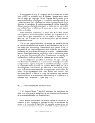 LA LEVITACIÓN 43
http://www.espiritismo.es
Se encuentra un ejemplo de esto en un acta de sesiones que se reali-
zaron en 1857, en un castillo cerca de Burdeos. Una sola vez mi ascen-
sión se realizó en pleno día. Fue en América. Fui levantado en un
aposento en Londres, calle Sloane, en el que había cuatro lámparas de gas
y en presencia de cinco caballeros que podrán confirmar lo que vieron,
sin contar el gran número de testimonios que puedo publicar después. En
algunas ocasiones, habiendo disminuido la rigidez de mis brazos, hice
con un lápiz letras y señales en el techo, que la mayor parte todavía
existen en Londres.
Home atribuía las levitaciones y la mayor parte de los otros fenóme-
nos que producía, a seres inteligentes e invisibles que se apoderaban de su
fuerza nerviosa para manifestarse. Tal era también la opinión del Dr.
Hawksley, que se expresó así en un artículo pedido por una sociedad
científica de Londres:
“Una vez que consentí en realizar este artículo, me reservé la libertad
de expresar mi opinión sobre la causa de estos fenómenos, que no es la
que suelen tener generalmente. Después de un serio examen, llegué a la
conclusión de que esas manifestaciones eran producidas por un espíritu
inteligente, que se apoderaba del cuerpo de mi amigo y podía dejarle para
operar a distancia ciertos actos, por ejemplo, tocar un instrumento, levan-
tar y proyectar objetos materiales, leer el pensamiento o responder con
inteligencia por medio de golpes a las preguntas que le eran hechas.”
Los casos de posesión que hablan las Escrituras, dan lugar a creer que
esos fenómenos son idénticos a los que sucedían en tiempos de Cristo.
Esas posesiones, según el Evangelio, no constituían un castigo ni prueba
de culpabilidad de los que eran sus víctimas. Antes habría que ver en
ellas una prueba o un infortunio que debe tener su razón de ser, aunque
hasta ahora han resultado totalmente incomprensibles para nosotros. En
cuanto a lo que dije respecto al Sr. Home, aunque fuese llevado a creer
que estaba poseído, al conocer su vida y sus cualidades, estoy absoluta-
mente convencido de su honestidad, benevolencia y de la nobleza de su
carácter (Gardy, “El médium D. Home” pág. 142).
D. LAS LEVITACIONES DEL SR. STAINTON MOSES
El Sr. Stainton Moses 33
33
El Sr. William Stainton Moses, nacido en el condado de Lincoln el 5 de
noviembre de 1839 y fallecido en septiembre de 1892, era un sacerdote que
profesó en la Universidad de Cambridge. Fue a estudiar teología durante seis
meses a un monasterio en el monte Athos. Desde 1870 fue objeto de fenómenos
describió igualmente las impresiones que
sintió en la primera de las levitaciones de que fue objeto, en el transcurso
de las sesiones efectuadas con algunos amigos:
 