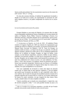 LA LEVITACIÓN 47
http://www.espiritismo.es
fuerza oculta para producir las tres ascensiones sucesivas no fue menor de
(30+12) 0,8 + 60 x 3 = 214 kg.
En otras dos sesiones distintas, el médium fue igualmente levantado y
dejado en el techo de su cuarto, sin experimentar la sensación de cual-
quier impulso exterior y sin poder comprender los motivos de su ascen-
sión”.
G. LEVITACIONES DE EUSAPIA PALADINO
Eusapia Paladino es una mujer de Nápoles, de cuarenta años de edad,
cuyas propiedades mediúmnicas fueron estudiadas por un gran número de
sabios, en Nápoles, Roma, Milán, Varsovia, Cambridge y Francia. Los
diferentes artículos, realizados después de los experimentos, fueron reuni-
dos por mí en el libro “La exteriorización de la motricidad”, publicado
por la librería Chamuel, de Paris, en 1885.
1º. Levitaciones en Nápoles, en el año de 1883.– El caballero Chiaia
remitió al Congreso Espírita de 1889 una relación de experimentos que
acababa de realizar en Nápoles con Eusapia, en presencia del Profesor Dr.
Manuel Otero Acevedo, de Madrid, y del Sr. Tassi, de Perugia. La
médium estaba en trance, y se bajó la luz de gas a su petición. Al cabo de
algunos instantes, durante los cuales sólo se oía el castañetear habitual de
dientes de la médium en letargo, Eusapia, en lugar de hablar, como
siempre, en mal dialecto napolitano, comenzó a hablar en puro italiano,
pidiendo a las personas sentadas a su lado que le asegurasen las manos y
los pies. Después, sin oír ningún ruido ni movimiento de su persona, ni la
más leve ondulación de la mesa en torno a la cual estábamos, los Sres.
Otero y Tassi, más cercanos a la médium, fueron los primeros que perci-
bieron una ascensión inesperada. Sintieron que sus brazos se levantaban
muy despacio y, no queriendo de ninguna forma dejar las manos de la
médium, tuve que acompañarla en su ascensión.
Este caso espléndido de levitación es tanto más digno de atención
cuanto que se realizó bajo la más rigurosa vigilancia, y con tal rapidez
que parecía que levantasen una pluma. Lo que sorprendió sobre todo a
esos señores, fue el sentir los dos pies de la médium puestos encima de la
pequeña superficie de la mesa (0.80 m x 0,60 m), ya en parte cubierta por
las manos de cuatro asistentes, sin que ninguna de estas manos fuese
tocada, estando todas en la más completa oscuridad.
Todavía aturdidos por un hecho tan extraordinario e imprevisto, uno
de nosotros preguntó a John 35
35
John es el nombre de un personaje enigmático e invisible del que Eusapia
pretende estar poseída cuando entraba en trance (nota del autor).
si le sería posible levantar un poco a la
 