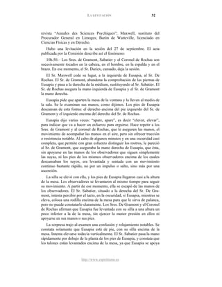 LA LEVITACIÓN 52
http://www.espiritismo.es
revista “Annales des Sciences Psychiques”; Maxwell, sustituto del
Procurador General en Limoges; Barón de Watteville, licenciado en
Ciencias Físicas y en Derecho.
Hubo una levitación en la sesión del 27 de septiembre. El acta
publicada por la Comisión describe así el fenómeno:
10h.50.– Los Sres. de Gramont, Sabatier y el Coronel de Rochas son
sucesivamente tocados en la cabeza, en el hombre, en la espalda y en el
brazo. En ese momento, el Sr. Dariex, cansado, deja la sesión.
El Sr. Maxwell cede su lugar, a la izquierda de Eusapia, al Sr. De
Rochas. El Sr. de Gramont, abandona la comprobación de las piernas de
Eusapia y pasa a la derecha de la médium, sustituyendo al Sr. Sabatier. El
Sr. de Rochas asegura la mano izquierda de Eusapia y el Sr. de Gramont
la mano derecha.
Eusapia pide que aparten la mesa de la ventana y la lleven al medio de
la sala. Se le examinan sus manos, como dijimos. Los pies de Eusapia
descansan de esta forma: el derecho encima del pie izquierdo del Sr. de
Gramont y el izquierdo encima del derecho del Sr. de Rochas.
Eusapia dijo varias veces: “apare, apare”, es decir “elevar, elevar”,
para indicar que va a hacer un esfuerzo para erguirse. Hace repetir a los
Sres. de Gramont y al coronel de Rochas, que le aseguren las manos, el
movimiento de acompañar las manos en el aire, pero sin ofrecer tracción
o resistencia notable. Al cabo de algunos minutos y en una oscuridad casi
completa, que permite con gran esfuerzo distinguir los rostros, le pareció
al Sr. de Gramont, que aseguraba la mano derecha de Eusapia, que ésta,
sin apoyarse en las manos de los observadores que siguen simplemente
las suyas, ni los pies de los mismos observadores encima de los cuales
descansaban los suyos, era levantada y sentada con un movimiento
continuo bastante rápido, no por un impulso o salto, sino más por una
ascensión.
La silla se elevó con ella, y los pies de Eusapia llegaron casi a la altura
de la mesa. Los observadores se levantaron al mismo tiempo para seguir
su movimiento. A partir de ese momento, ella se escapó de las manos de
los observadores. El Sr. Sabatier, situado a la derecha del Sr. De Gra-
mont, intenta percibir por el tacto, en la oscuridad, si Eusapia, mientras se
eleva, coloca una rodilla encima de la mesa para que le sirva de palanca,
pero no puede constatarlo claramente. Los Sres. De Gramont y el Coronel
de Rochas afirman que Eusapia fue levantada con su silla a una altura un
poco inferior a la de la mesa, sin ejercer la menor presión en ellos ni
apoyarse en sus manos o sus pies.
La sorpresa trajo al examen una confusión y relajamiento notables. Se
constata solamente que Eusapia está de pie, con su silla encima de la
mesa. Intenta elevarse todavía verticalmente. El Sr. Sabatier pasa la mano
rápidamente por debajo de la planta de los pies de Eusapia, y constata que
los talones están levantados encima de la mesa, ya que Eusapia se apoya
 