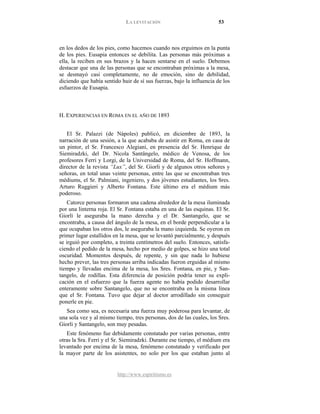 LA LEVITACIÓN 53
http://www.espiritismo.es
en los dedos de los pies, como hacemos cuando nos erguimos en la punta
de los pies. Eusapia entonces se debilita. Las personas más próximas a
ella, la reciben en sus brazos y la hacen sentarse en el suelo. Debemos
destacar que una de las personas que se encontraban próximas a la mesa,
se desmayó casi completamente, no de emoción, sino de debilidad,
diciendo que había sentido huir de sí sus fuerzas, bajo la influencia de los
esfuerzos de Eusapia.
H. EXPERIENCIAS EN ROMA EN EL AÑO DE 1893
El Sr. Palazzi (de Nápoles) publicó, en diciembre de 1893, la
narración de una sesión, a la que acababa de asistir en Roma, en casa de
un pintor, el Sr. Francesco Alegiani, en presencia del Sr. Henrique de
Siemiradzki, del Dr. Nicola Santângelo, médico de Venosa, de los
profesores Ferri y Lorgi, de la Universidad de Roma, del Sr. Hoffmann,
director de la revista “Lux”, del Sr. Giorli y de algunos otros señores y
señoras, en total unas veinte personas, entre las que se encontraban tres
médiums, el Sr. Palmiani, ingeniero, y dos jóvenes estudiantes, los Sres.
Arturo Ruggieri y Alberto Fontana. Este último era el médium más
poderoso.
Catorce personas formaron una cadena alrededor de la mesa iluminada
por una linterna roja. El Sr. Fontana estaba en una de las esquinas. El Sr.
Giorli le aseguraba la mano derecha y el Dr. Santangelo, que se
encontraba, a causa del ángulo de la mesa, en el borde perpendicular a la
que ocupaban los otros dos, le aseguraba la mano izquierda. Se oyeron en
primer lugar estallidos en la mesa, que se levantó parcialmente, y después
se irguió por completo, a treinta centímetros del suelo. Entonces, satisfa-
ciendo el pedido de la mesa, hecho por medio de golpes, se hizo una total
oscuridad. Momentos después, de repente, y sin que nada lo hubiese
hecho prever, las tres personas arriba indicadas fueron erguidas al mismo
tiempo y llevadas encima de la mesa, los Sres. Fontana, en pie, y San-
tangelo, de rodillas. Esta diferencia de posición podría tener su expli-
cación en el esfuerzo que la fuerza agente no había podido desarrollar
enteramente sobre Santangelo, que no se encontraba en la misma línea
que el Sr. Fontana. Tuvo que dejar al doctor arrodillado sin conseguir
ponerle en pie.
Sea como sea, es necesaria una fuerza muy poderosa para levantar, de
una sola vez y al mismo tiempo, tres personas, dos de las cuales, los Sres.
Giorli y Santangelo, son muy pesadas.
Este fenómeno fue debidamente constatado por varias personas, entre
otras la Sra. Ferri y el Sr. Siemiradzki. Durante ese tiempo, el médium era
levantado por encima de la mesa, fenómeno constatado y verificado por
la mayor parte de los asistentes, no solo por los que estaban junto al
 