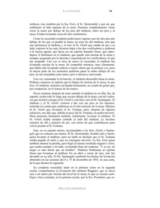 LA LEVITACIÓN 54
http://www.espiritismo.es
médium, sino también por la Sra. Ferri, el Sr. Siemiradzki y por mí, que
estábamos al lado opuesto de la mesa. Pasamos completamente varias
veces la mano por debajo de los pies del médium, entre sus pies y la
mesa. Estaba levantado cerca de diez centímetros.
Como la oscuridad completa podía hacer suponer que los dos pies por
debajo de los que se pasaba la mano, no eran los del médium, sino que
uno pertenecía al médium y el otro al Sr. Giorli que estaba de pie a su
lado, trajeron la luz roja, hicieron bajar a los dos verificadores y pidieron
a la fuerza agente, que decía ser un espíritu llamado Oscar, que repro-
dujese el fenómeno en el médium, que quedó sola encima de la mesa y
siempre asegurado por la derecha e izquierda por los verificadores, lo que
fue aceptado. Una vez se hizo de nuevo la oscuridad, el médium fue
levantado encima de la mesa. Se comprobó entonces, muy claramente,
que había sido levantado todavía a mayor altura que la primera vez, pues
la mayor parte de los asistentes pudieron pasar la mano debajo de sus
pies, no tan extendida como antes, pero sí directa y atravesada.
Una vez constatada la levitación, el médium descendió hasta la mesa.
Pedimos entonces al espíritu que le bajase de encima de la mesa, lo que
hizo. El médium, mientras era bajado lentamente, no cesaba de gritar que,
por compasión, no le tirasen de las manos.
Pocos instantes después de estar sentado el médium en su silla, fue, de
repente, tirado todo lo largo que era por debajo de la mesa, con tal violen-
cia que arrastró consigo al Sr. Giorli y casi hizo caer al Dr. Santangelo. El
médium y el Sr. Giorli vinieron a dar con sus pies en los nuestros,
teniendo en cuenta que estábamos en el otro extremo de la mesa. Dijimos
al Sr. Giorli que levantase al Sr. Fontana, pero, después de algunos
esfuerzos, nos dijo que, debido al peso del Sr. Fontana, no podía moverlo.
Otras personas intentaron también, inútilmente, levantar al médium. El
Sr. Giorli estaba siempre estirado al lado del médium. Le hicimos
retirarse de allí y ponerse de pie, con temor de que contribuyese para
volver pesado al Sr. Fontana.
Este, en su espanto eterno, recomendaba a los Sres. Giorli y Santan-
gelo que no soltasen sus manos. El Sr. Siemiradzki, hombre alto y fuerte,
quiso levantar al médium, pero no tardó en declarar que el Sr. Fontana
estaba pegado al suelo y que no conseguía moverle. La Sra. Ferri quiso
también intentar la prueba, pero llegó al mismo resultado negativo. Ferri,
que estaba sentado a mi lado, exclamaba lleno de sorpresa: “Y es así, mi
mujer es más fuerte que un hombre”. Pedimos finalmente al espíritu
Oscar que levantase al médium. En un abrir y cerrar de ojos, éste fue
devuelto en su silla. El Dr. Santangelo confirmó los hechos de levitación
obtenidos en las sesiones del 8 y 15 de diciembre de 1893, en una carta,
de la que destaco lo siguiente:
En completa oscuridad, tanto en la primera como en la segunda
sesión, comprobamos la levitación del médium Ruggieri, que se elevó
casi a un metro por encima del nivel de la mesa, lo que yo mismo certi-
fiqué e hice constatar, en la primera sesión, por la Sra. Possidoni, que es-
 