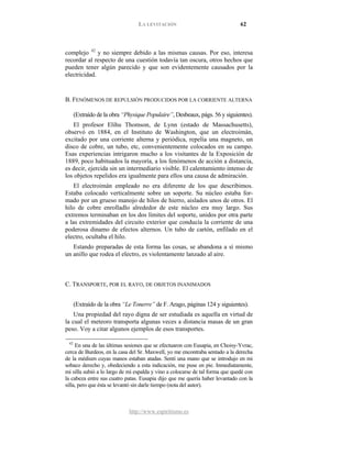 LA LEVITACIÓN 62
http://www.espiritismo.es
complejo 42
y no siempre debido a las mismas causas. Por eso, interesa
recordar al respecto de una cuestión todavía tan oscura, otros hechos que
pueden tener algún parecido y que son evidentemente causados por la
electricidad.
B. FENÓMENOS DE REPULSIÓN PRODUCIDOS POR LA CORRIENTE ALTERNA
(Extraído de la obra “Physique Populaire”, Desbeaux, págs. 56 y siguientes).
El profesor Elihu Thomson, de Lynn (estado de Massachusetts),
observó en 1884, en el Instituto de Washington, que un electroimán,
excitado por una corriente alterna y periódica, repelía una magneto, un
disco de cobre, un tubo, etc, convenientemente colocados en su campo.
Esas experiencias intrigaron mucho a los visitantes de la Exposición de
1889, poco habituados la mayoría, a los fenómenos de acción a distancia,
es decir, ejercida sin un intermediario visible. El calentamiento intenso de
los objetos repelidos era igualmente para ellos una causa de admiración.
El electroimán empleado no era diferente de los que describimos.
Estaba colocado verticalmente sobre un soporte. Su núcleo estaba for-
mado por un grueso manojo de hilos de hierro, aislados unos de otros. El
hilo de cobre enrolladlo alrededor de este núcleo era muy largo. Sus
extremos terminaban en los dos límites del soporte, unidos por otra parte
a las extremidades del circuito exterior que conducía la corriente de una
poderosa dinamo de efectos alternos. Un tubo de cartón, enfilado en el
electro, ocultaba el hilo.
Estando preparadas de esta forma las cosas, se abandona a sí mismo
un anillo que rodea el electro, es violentamente lanzado al aire.
C. TRANSPORTE, POR EL RAYO, DE OBJETOS INANIMADOS
(Extraído de la obra “Le Tonerre” de F. Arago, páginas 124 y siguientes).
Una propiedad del rayo digna de ser estudiada es aquella en virtud de
la cual el meteoro transporta algunas veces a distancia masas de un gran
peso. Voy a citar algunos ejemplos de esos transportes.
42
En una de las últimas sesiones que se efectuaron con Eusapia, en Choisy-Yvrac,
cerca de Burdeos, en la casa del Sr. Maxwell, yo me encontraba sentado a la derecha
de la médium cuyas manos estaban atadas. Sentí una mano que se introdujo en mi
sobaco derecho y, obedeciendo a esta indicación, me puse en pie. Inmediatamente,
mi silla subió a lo largo de mi espalda y vino a colocarse de tal forma que quedé con
la cabeza entre sus cuatro patas. Eusapia dijo que me quería haber levantado con la
silla, pero que ésta se levantó sin darle tiempo (nota del autor).
 