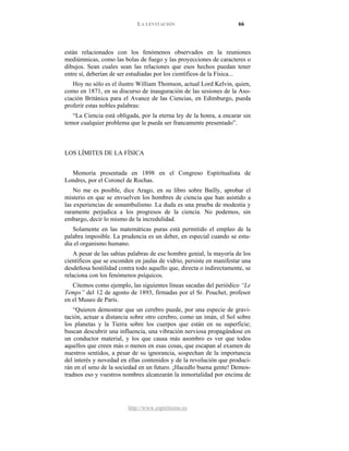 LA LEVITACIÓN 66
http://www.espiritismo.es
están relacionados con los fenómenos observados en la reuniones
mediúmnicas, como las bolas de fuego y las proyecciones de caracteres o
dibujos. Sean cuales sean las relaciones que esos hechos puedan tener
entre sí, deberían de ser estudiadas por los científicos de la Física...
Hoy no sólo es el ilustre William Thomson, actual Lord Kelvin, quien,
como en 1871, en su discurso de inauguración de las sesiones de la Aso-
ciación Británica para el Avance de las Ciencias, en Edimburgo, pueda
proferir estas nobles palabras:
“La Ciencia está obligada, por la eterna ley de la honra, a encarar sin
temor cualquier problema que le pueda ser francamente presentado”.
LOS LÍMITES DE LA FÍSICA
Memoria presentada en 1898 en el Congreso Espiritualista de
Londres, por el Coronel de Rochas.
No me es posible, dice Arago, en su libro sobre Bailly, aprobar el
misterio en que se envuelven los hombres de ciencia que han asistido a
las experiencias de sonambulismo. La duda es una prueba de modestia y
raramente perjudica a los progresos de la ciencia. No podemos, sin
embargo, decir lo mismo de la incredulidad.
Solamente en las matemáticas puras está permitido el empleo de la
palabra imposible. La prudencia es un deber, en especial cuando se estu-
dia el organismo humano.
A pesar de las sabias palabras de ese hombre genial, la mayoría de los
científicos que se esconden en jaulas de vidrio, persiste en manifestar una
desdeñosa hostilidad contra todo aquello que, directa o indirectamente, se
relaciona con los fenómenos psíquicos.
Citemos como ejemplo, las siguientes líneas sacadas del periódico “Le
Temps” del 12 de agosto de 1893, firmadas por el Sr. Pouchet, profesor
en el Museo de París.
“Quieren demostrar que un cerebro puede, por una especie de gravi-
tación, actuar a distancia sobre otro cerebro, como un imán, el Sol sobre
los planetas y la Tierra sobre los cuerpos que están en su superficie;
buscan descubrir una influencia, una vibración nerviosa propagándose en
un conductor material, y los que causa más asombro es ver que todos
aquellos que creen más o menos en esas cosas, que escapan al examen de
nuestros sentidos, a pesar de su ignorancia, sospechan de la importancia
del interés y novedad en ellas contenidos y de la revolución que produci-
rán en el seno de la sociedad en un futuro. ¡Hacedlo buena gente! Demos-
tradnos eso y vuestros nombres alcanzarán la inmortalidad por encima de
 