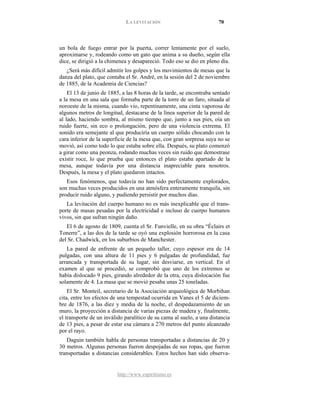 LA LEVITACIÓN 70
http://www.espiritismo.es
un bola de fuego entrar por la puerta, correr lentamente por el suelo,
aproximarse y, rodeando como un gato que anima a su dueño, según ella
dice, se dirigió a la chimenea y desapareció. Todo eso se dio en pleno día.
¿Será más difícil admitir los golpes y los movimientos de mesas que la
danza del plato, que contaba el Sr. André, en la sesión del 2 de noviembre
de 1885, de la Academia de Ciencias?
El 13 de junio de 1885, a las 8 horas de la tarde, se encontraba sentado
a la mesa en una sala que formaba parte de la torre de un faro, situada al
noroeste de la misma, cuando vio, repentinamente, una cinta vaporosa de
algunos metros de longitud, destacarse de la línea superior de la pared de
al lado, haciendo sombra, al mismo tiempo que, junto a sus pies, oía un
ruido fuerte, sin eco o prolongación, pero de una violencia extrema. El
sonido era semejante al que produciría un cuerpo sólido chocando con la
cara inferior de la superficie de la mesa que, con gran sorpresa suya no se
movió, así como todo lo que estaba sobre ella. Después, su plato comenzó
a girar como una peonza, rodando muchas veces sin ruido que demostrase
existir roce, lo que prueba que entonces el plato estaba apartado de la
mesa, aunque todavía por una distancia inapreciable para nosotros.
Después, la mesa y el plato quedaron intactos.
Esos fenómenos, que todavía no han sido perfectamente explorados,
son muchas veces producidos en una atmósfera enteramente tranquila, sin
producir ruido alguno, y pudiendo persistir por muchos días.
La levitación del cuerpo humano no es más inexplicable que el trans-
porte de masas pesadas por la electricidad e incluso de cuerpo humanos
vivos, sin que sufran ningún daño.
El 6 de agosto de 1809, cuenta el Sr. Funvielle, en su obra “Éclairs et
Tonerre”, a las dos de la tarde se oyó una explosión horrorosa en la casa
del Sr. Chadwick, en los suburbios de Manchester.
La pared de enfrente de un pequeño taller, cuyo espesor era de 14
pulgadas, con una altura de 11 pies y 6 pulgadas de profundidad, fue
arrancada y transportada de su lugar, sin desviarse, en vertical. En el
examen al que se procedió, se comprobó que uno de los extremos se
había dislocado 9 pies, girando alrededor de la otra, cuya dislocación fue
solamente de 4. La masa que se movió pesaba unas 25 toneladas.
El Sr. Monteil, secretario de la Asociación arqueológica de Morbihan
cita, entre los efectos de una tempestad ocurrida en Vanes el 5 de diciem-
bre de 1876, a las diez y media de la noche, el despedazamiento de un
muro, la proyección a distancia de varias piezas de madera y, finalmente,
el transporte de un inválido paralítico de su cama al suelo, a una distancia
de 13 pies, a pesar de estar esa cámara a 270 metros del punto alcanzado
por el rayo.
Daguin también habla de personas transportadas a distancias de 20 y
30 metros. Algunas personas fueron despojadas de sus ropas, que fueron
transportadas a distancias considerables. Estos hechos han sido observa-
 