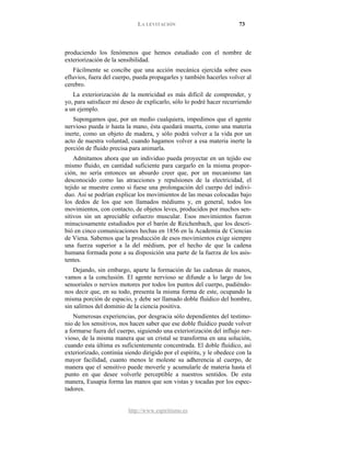 LA LEVITACIÓN 73
http://www.espiritismo.es
produciendo los fenómenos que hemos estudiado con el nombre de
exteriorización de la sensibilidad.
Fácilmente se concibe que una acción mecánica ejercida sobre esos
efluvios, fuera del cuerpo, pueda propagarles y también hacerles volver al
cerebro.
La exteriorización de la motricidad es más difícil de comprender, y
yo, para satisfacer mi deseo de explicarlo, sólo lo podré hacer recurriendo
a un ejemplo.
Supongamos que, por un medio cualquiera, impedimos que el agente
nervioso pueda ir hasta la mano, ésta quedará muerta, como una materia
inerte, como un objeto de madera, y sólo podrá volver a la vida por un
acto de nuestra voluntad, cuando hagamos volver a esa materia inerte la
porción de fluido precisa para animarla.
Admitamos ahora que un individuo pueda proyectar en un tejido ese
mismo fluido, en cantidad suficiente para cargarlo en la misma propor-
ción, no sería entonces un absurdo creer que, por un mecanismo tan
desconocido como las atracciones y repulsiones de la electricidad, el
tejido se muestre como si fuese una prolongación del cuerpo del indivi-
duo. Así se podrían explicar los movimientos de las mesas colocadas bajo
los dedos de los que son llamados médiums y, en general, todos los
movimientos, con contacto, de objetos leves, producidos por muchos sen-
sitivos sin un apreciable esfuerzo muscular. Esos movimientos fueron
minuciosamente estudiados por el barón de Reichenbach, que los descri-
bió en cinco comunicaciones hechas en 1856 en la Academia de Ciencias
de Viena. Sabemos que la producción de esos movimientos exige siempre
una fuerza superior a la del médium, por el hecho de que la cadena
humana formada pone a su disposición una parte de la fuerza de los asis-
tentes.
Dejando, sin embargo, aparte la formación de las cadenas de manos,
vamos a la conclusión. El agente nervioso se difunde a lo largo de los
sensoriales o nervios motores por todos los puntos del cuerpo, pudiéndo-
nos decir que, en su todo, presenta la misma forma de este, ocupando la
misma porción de espacio, y debe ser llamado doble fluídico del hombre,
sin salirnos del dominio de la ciencia positiva.
Numerosas experiencias, por desgracia sólo dependientes del testimo-
nio de los sensitivos, nos hacen saber que ese doble fluídico puede volver
a formarse fuera del cuerpo, siguiendo una exteriorización del influjo ner-
vioso, de la misma manera que un cristal se transforma en una solución,
cuando esta última es suficientemente concentrada. El doble fluídico, así
exteriorizado, continúa siendo dirigido por el espíritu, y le obedece con la
mayor facilidad, cuanto menos le moleste su adherencia al cuerpo, de
manera que el sensitivo puede moverle y acumularle de materia hasta el
punto en que desee volverle perceptible a nuestros sentidos. De esta
manera, Eusapia forma las manos que son vistas y tocadas por los espec-
tadores.
 