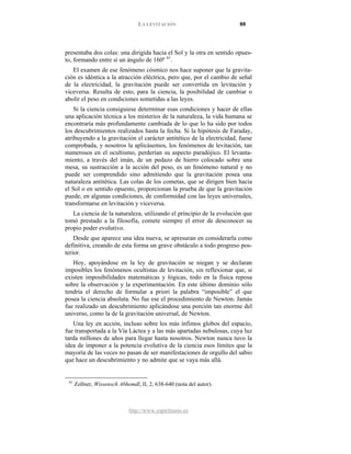 LA LEVITACIÓN 88
http://www.espiritismo.es
presentaba dos colas: una dirigida hacia el Sol y la otra en sentido opues-
to, formando entre sí un ángulo de 160º 61
El examen de ese fenómeno cósmico nos hace suponer que la gravita-
ción es idéntica a la atracción eléctrica, pero que, por el cambio de señal
de la electricidad, la gravitación puede ser convertida en levitación y
viceversa. Resulta de esto, para la ciencia, la posibilidad de cambiar o
abolir el peso en condiciones sometidas a las leyes.
.
Si la ciencia consiguiese determinar esas condiciones y hacer de ellas
una aplicación técnica a los misterios de la naturaleza, la vida humana se
encontraría más profundamente cambiada de lo que lo ha sido por todos
los descubrimientos realizados hasta la fecha. Si la hipótesis de Faraday,
atribuyendo a la gravitación el carácter antitético de la electricidad, fuese
comprobada, y nosotros la aplicásemos, los fenómenos de levitación, tan
numerosos en el ocultismo, perderían su aspecto paradójico. El levanta-
miento, a través del imán, de un pedazo de hierro colocado sobre una
mesa, su sustracción a la acción del peso, es un fenómeno natural y no
puede ser comprendido sino admitiendo que la gravitación posea una
naturaleza antitética. Las colas de los cometas, que se dirigen bien hacia
el Sol o en sentido opuesto, proporcionan la prueba de que la gravitación
puede, en algunas condiciones, de conformidad con las leyes universales,
transformarse en levitación y viceversa.
La ciencia de la naturaleza, utilizando el principio de la evolución que
tomó prestado a la filosofía, comete siempre el error de desconocer su
propio poder evolutivo.
Desde que aparece una idea nueva, se apresuran en considerarla como
definitiva, creando de esta forma un grave obstáculo a todo progreso pos-
terior.
Hoy, apoyándose en la ley de gravitación se niegan y se declaran
imposibles los fenómenos ocultistas de levitación, sin reflexionar que, si
existen imposibilidades matemáticas y lógicas, todo en la física reposa
sobre la observación y la experimentación. En este último dominio sólo
tendría el derecho de formular a priori la palabra “imposible” el que
posea la ciencia absoluta. No fue ese el procedimiento de Newton. Jamás
fue realizado un descubrimiento aplicándose una porción tan enorme del
universo, como la de la gravitación universal, de Newton.
Una ley en acción, incluso sobre los más ínfimos globos del espacio,
fue transportada a la Vía Láctea y a las más apartadas nebulosas, cuya luz
tarda millones de años para llegar hasta nosotros. Newton nunca tuvo la
idea de imponer a la potencia evolutiva de la ciencia esos límites que la
mayoría de las veces no pasan de ser manifestaciones de orgullo del sabio
que hace un descubrimiento y no admite que se vaya más allá.
61
Zollner, Wissensch Abhemdl, II, 2, 638-640 (nota del autor).
 