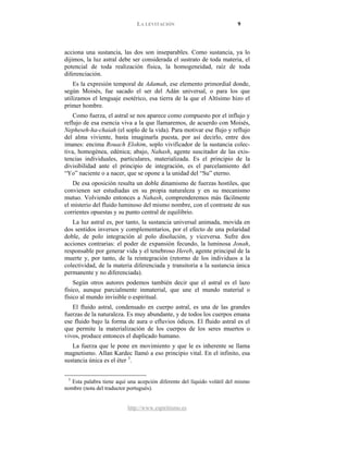 LA LEVITACIÓN 9
http://www.espiritismo.es
acciona una sustancia, las dos son inseparables. Como sustancia, ya lo
dijimos, la luz astral debe ser considerada el sustrato de toda materia, el
potencial de toda realización física, la homogeneidad, raíz de toda
diferenciación.
Es la expresión temporal de Adamah, ese elemento primordial donde,
según Moisés, fue sacado el ser del Adán universal, o para los que
utilizamos el lenguaje esotérico, esa tierra de la que el Altísimo hizo el
primer hombre.
Como fuerza, el astral se nos aparece como compuesto por el influjo y
reflujo de esa esencia viva a la que llamaremos, de acuerdo con Moisés,
Nepheseh-ha-chaiah (el soplo de la vida). Para motivar ese flujo y reflujo
del alma viviente, basta imaginarla puesta, por así decirlo, entre dos
imanes: encima Rouach Elohim, soplo vivificador de la sustancia colec-
tiva, homogénea, edénica; abajo, Nahash, agente suscitador de las exis-
tencias individuales, particulares, materializada. Es el principio de la
divisibilidad ante el principio de integración, es el parcelamiento del
“Yo” naciente o a nacer, que se opone a la unidad del “Su” eterno.
De esa oposición resulta un doble dinamismo de fuerzas hostiles, que
convienen ser estudiadas en su propia naturaleza y en su mecanismo
mutuo. Volviendo entonces a Nahash, comprenderemos más fácilmente
el misterio del fluido luminoso del mismo nombre, con el contraste de sus
corrientes opuestas y su punto central de equilibrio.
La luz astral es, por tanto, la sustancia universal animada, movida en
dos sentidos inversos y complementarios, por el efecto de una polaridad
doble, de polo integración al polo disolución, y viceversa. Sufre dos
acciones contrarias: el poder de expansión fecundo, la luminosa Jonah,
responsable por generar vida y el tenebroso Hereb, agente principal de la
muerte y, por tanto, de la reintegración (retorno de los individuos a la
colectividad, de la materia diferenciada y transitoria a la sustancia única
permanente y no diferenciada).
Según otros autores podemos también decir que el astral es el lazo
físico, aunque parcialmente inmaterial, que une el mundo material o
físico al mundo invisible o espiritual.
El fluido astral, condensado en cuerpo astral, es una de las grandes
fuerzas de la naturaleza. Es muy abundante, y de todos los cuerpos emana
ese fluido bajo la forma de aura o efluvios ódicos. El fluido astral es el
que permite la materialización de los cuerpos de los seres muertos o
vivos, produce entonces el duplicado humano.
La fuerza que le pone en movimiento y que le es inherente se llama
magnetismo. Allan Kardec llamó a eso principio vital. En el infinito, esa
sustancia única es el éter 5
5
Esta palabra tiene aquí una acepción diferente del líquido volátil del mismo
nombre (nota del traductor portugués).
.
 