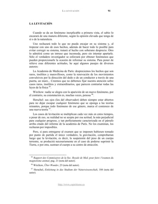 LA LEVITACIÓN 91
http://www.espiritismo.es
LA LEVITACIÓN
Cuando se da un fenómeno inexplicable a primera vista, el sabio lo
encarará de una manera diferente, según la opinión elevada que tenga de
sí o de la naturaleza.
Uno rechazará todo lo que no pueda encajar en su sistema y, al
tropezar con uno de esos hechos, además de hacer todo lo posible para
evitar corregir su sistema, tratará al hecho con soberano desprecio. Otro
lo admitirá como un intruso que incomoda, pero sin intentar apartarle.
Sólo el verdadero investigador se esforzará por obtener fenómenos que
pueden proporcionarle la ocasión de reformar su sistema. Para poner de
relieve esas diferentes actitudes, he aquí algunos pasajes de diversos
autores:
La Academia de Medicina de París: despreciemos los hechos que son
raros, insólitos y maravillosos, como la renovación de los movimientos
convulsivos por la dirección del dedo o de un conductor a través de una
puerta, un muro... Creemos que no debemos fijar nuestra atención sobre
casos raros, insólitos y extraordinarios, que parecen contrariar todas las
leyes de la física 65
Wirchow: nadie se alegra con la aparición de un nuevo fenómeno, por
el contrario, su constatación es, muchas veces, penosa
.
66
Herschel: sus ojos (los del observador) deben siempre estar abiertos
para no dejar escapar cualquier fenómeno que se oponga a las teorías
reinantes, porque todo fenómeno de ese género, marca el comienzo de
una nueva teoría
.
67
Los casos de levitación se multiplican cada vez más en estos tiempos,
a pesar de eso, su realidad no se acepta por esa actitud, la más perjudicial
para cualquier progreso, y tan perfectamente caracterizada en el párrafo
arriba citado del informe de la academia de París. No los examinan, los
rechazan por imposibles.
.
Pero, si para entregarse al examen que se imponen hubiesen tomado
por punto de partida el único verdadero, la gravitación, comprobarían
luego que la levitación, es decir, la suspensión del peso de un cuerpo
terrestre, se producirá necesariamente en el caso de poderse suprimir la
Tierra, o por otra, sustraer el cuerpo a su centro de atracción.
65
Rapport des Commísaires de la Soc. Royale de Med. pour faire 1'examen du
magnetisme animal, pag. 21 (nota del autor).
66
Wirchow, Über Wunder, 23 (nota del autor).
67
Herachel, Einleitung in das Studium der Naturwissenschalt, 104 (nota del
autor).
 