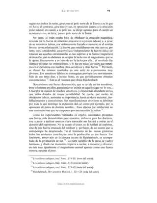 LA LEVITACIÓN 94
http://www.espiritismo.es
según nos indica la razón, girar para el polo norte de la Tierra y es lo que
no hace; al contrario, gira para el sur, en oposición directa a la atracción
polar natural, en cuanto a su polo sur, se dirige agitado, para el cuerpo de
su soporte vivo, es decir, para el polo norte de la Tierra.
Por tanto, el imán estaba lejos de obedecer la atracción magnética,
vencido por la fuerza de rotación (atracción o repulsión ódicas) y, a pesar
de su naturaleza íntima, era violentamente forzado a moverse en el sentido
inverso de su polarización. La fuerza que estudiábamos en este caso es, por
tanto, muy considerable, característica e independiente, la fuerza (ódica) de
rotación en aquellas circunstancias es tan superior a la fuerza (magnética)
de rotación, que no dudamos en aceptar la lucha con el magnetismo, que se
le opone directamente y es vencido en la lucha por ella... el resultado fue
idéntico en todas las orientaciones, y lo fue en todas las veces que repeti-
mos la experiencia con muchos otros sensitivos y otras barras 73
. Por tanto,
se dieron los mismos resultados en una serie de experimentos muy
diversos. Los sensitivos débiles no conseguían provocar los movimientos.
Más de uno tenía días, e incluso horas, en que periódicamente obtenían
esas rotaciones 74
Descubrimos una fuerza desconocida, que se revela en los sensitivos,
pero solamente en ellos, pareciendo no existir en aquellos que no lo son...
Crece por la reunión de muchos sensitivos, y emana más abundante en los
que están dotados de mayor sensibilidad. Se puede, por medio de
obstáculos ódicos, aumentar su importancia, hasta producir malestar, des-
fallecimientos y convulsiones. Sus manifestaciones exteriores se debilitan
por todo lo que restringe la expansión del od, como por ejemplo, por la
oposición de polos de distinto nombre... Esos efectos (de inhibición) no
son continuos sino que se componen por una sucesión de saltos
. Este es el resumen que ofrece Reichenbach:
75
Como los experimentos realizados en objetos inanimados presentan
una fuerza más demostrativa para nosotros, inclusive para los doctores,
voy a pasar a realizar ensayos cuya narración me forzará a entrar en el
dominio del espiritismo. No se asuste el lector, no le hablaré de espíritus,
sino de una fuerza emanada del médium y, por tanto, de un asunto que la
antropología ha despreciado. En el fenómeno de las mesas giratorias
todos los asistentes contribuyen para la producción de esa fuerza. Ese
fenómeno, observado en la cámara oscura de Reichenbach, es acompa-
ñado de la producción de luz
.
76
73
Les atilavas odiques, trad. franc., 118-111 (nota del autor).
. La parte superior de la mesa se vuelve
luminosa, y desde ese momento empieza a oscilar, a moverse y elevarse;
en este caso igualmente el magnetismo animal aparece como una fuerza
motora, opuesta al peso.
74
Les atilavas odiques, trad. franc., 118 (nota del autor).
75
Les atilavas odiques, trad. franc., 123-133 (nota del autor).
76
Reichenbach, Der sensitive Mensch, 1, 121-126 (nota del autor).
 