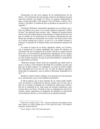 LA LEVITACIÓN 95
http://www.espiritismo.es
Examinemos de más cerca algunas de las manifestaciones de esa
fuerza... En el transcurso de cierta sesión, colocó en una balanza una gran
mesa del comedor, que pesaba 121 libras. Al expresar simplemente el
deseo, el peso descendía a 100, después a 80 y 60 libras, o subía a 130 e
incluso a 144 libras. El cambio de peso se producía un intervalo de 3 a 8
segundos 77
El profesor Boutlerow experimentó igualmente con esa fuerza, que o
bien se combina con el peso o se le resiste. Repele la expresión “cambio
de peso” por parecerle poco exacta y dijo: “ninguno de nosotros pensó
nunca en un real cambio de peso. Para nosotros se trataba allí de otra cosa
que un cambio en las indicaciones de la balanza, determinado por una
fuerza que actuaba en concurrencia con el peso. Esa fuerza actúa o bien
en el mismo sentido que el peso y se une a él, o en sentido contrario y
entonces el marcador de la balanza indica una disminución aparente del
peso”.
.
En cuanto al origen de esa fuerza, Boutlerow admite, con Crookes,
que la proporciona la materia ponderable del cuerpo del médium, no
existiendo más que el transporte de la fuerza vital de un cuerpo material
hacia otro. Los movimientos aparentemente espontáneos de los cuerpos
se explicarían de la misma forma, el contacto del médium con los objetos
no sería siempre necesario. He aquí lo que dijo Boutlerow a propósito de
un experimento con Home:
“Momentos después, Home tomó una campanilla que estaba sobre la
mesa, y la puso a cierta distancia del borde de ese mueble, un poco más
bajo que el plano superior. La campanilla y la mano de Home estaban
bien iluminadas por la luz de una vela. Al cabo de algunos segundos,
Home dejó la campanilla y ésta se mantuvo libremente suspendida en el
aire” 78
Boutlerow observó hechos análogos en la presencia de otras personas
de su conocimiento, que no eran médiums de profesión.
.
Si ahora notamos que el peso aparente de un cuerpo puede modifi-
carse sin adición ni sustracción de materia, resulta, una vez más, que el
peso de un cuerpo no depende de la cantidad de materia que contiene,
sino de su contenido de od. Aquí surge una cuestión embarazosa, cuyo
examen dejo a los físicos. El modo en que se comportan las colas de los
cometas, parece imponernos la obligación de identificar la gravitación
con la atracción eléctrica, y la levitación con la repulsión eléctrica.
77
Owen, Das streítlge Land, 1, 109. – Existe la traducción al portugués de esta
obra, Região em Litígio editada por la F.E.B (notas del autor y del traductor
portugués, respectivamente).
78
Psych. Studien, 1874, 24-25 (nota del autor).
 
