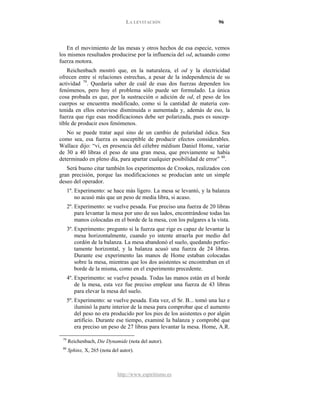 LA LEVITACIÓN 96
http://www.espiritismo.es
En el movimiento de las mesas y otros hechos de esa especie, vemos
los mismos resultados producirse por la influencia del od, actuando como
fuerza motora.
Reichenbach mostró que, en la naturaleza, el od y la electricidad
ofrecen entre sí relaciones estrechas, a pesar de la independencia de su
actividad 79
No se puede tratar aquí sino de un cambio de polaridad ódica. Sea
como sea, esa fuerza es susceptible de producir efectos considerables.
Wallace dijo: “vi, en presencia del célebre médium Daniel Home, variar
de 30 a 40 libras el peso de una gran mesa, que previamente se había
determinado en pleno día, para apartar cualquier posibilidad de error”
. Quedaría saber de cuál de esas dos fuerzas dependen los
fenómenos, pero hoy el problema sólo puede ser formulado. La única
cosa probada es que, por la sustracción o adición de od, el peso de los
cuerpos se encuentra modificado, como si la cantidad de materia con-
tenida en ellos estuviese disminuida o aumentada y, además de eso, la
fuerza que rige esas modificaciones debe ser polarizada, pues es suscep-
tible de producir esos fenómenos.
80
Será bueno citar también los experimentos de Crookes, realizados con
gran precisión, porque las modificaciones se producían ante un simple
deseo del operador.
.
1º. Experimento: se hace más ligero. La mesa se levantó, y la balanza
no acusó más que un peso de media libra, si acaso.
2º. Experimento: se vuelve pesada. Fue preciso una fuerza de 20 libras
para levantar la mesa por uno de sus lados, encontrándose todas las
manos colocadas en el borde de la mesa, con los pulgares a la vista.
3º. Experimento: pregunto si la fuerza que rige es capaz de levantar la
mesa horizontalmente, cuando yo intente atraerla por medio del
cordón de la balanza. La mesa abandonó el suelo, quedando perfec-
tamente horizontal, y la balanza acusó una fuerza de 24 libras.
Durante ese experimento las manos de Home estaban colocadas
sobre la mesa, mientras que los dos asistentes se encontraban en el
borde de la misma, como en el experimento precedente.
4º. Experimento: se vuelve pesada. Todas las manos están en el borde
de la mesa, esta vez fue preciso emplear una fuerza de 43 libras
para elevar la mesa del suelo.
5º. Experimento: se vuelve pesada. Esta vez, el Sr. B... tomó una luz e
iluminó la parte interior de la mesa para comprobar que el aumento
del peso no era producido por los pies de los asistentes o por algún
artificio. Durante ese tiempo, examiné la balanza y comprobé que
era preciso un peso de 27 libras para levantar la mesa. Home, A.R.
79
Reichenbach, Die Dynamide (nota del autor).
80
Sphinx, X, 265 (nota del autor).
 