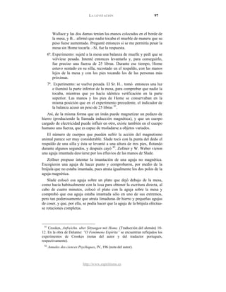 LA LEVITACIÓN 97
http://www.espiritismo.es
Wallace y las dos damas tenían las manos colocadas en el borde de
la mesa, y B... afirmó que nadie tocaba el mueble de manera que su
peso fuese aumentado. Pregunté entonces si se me permitía pesar la
mesa sin Home tocarla. –Sí, fue la respuesta.
6º. Experimento: sujeté a la mesa una balanza de muelle y pedí que se
volviese pesada. Intenté entonces levantarla y, para conseguirlo,
fue preciso una fuerza de 25 libras. Durante ese tiempo, Home
estuvo sentado en su silla, recostado en el respaldo, con las manos
lejos de la mesa y con los pies tocando los de las personas más
próximas.
7º. Experimento: se vuelve pesada. El Sr. H... tomó entonces una luz
e iluminó la parte inferior de la mesa, para comprobar que nadie la
tocaba, mientras que yo hacía idéntica verificación en la parte
superior. Las manos y los pies de Home se conservaban en la
misma posición que en el experimento precedente, el indicador de
la balanza acusó un peso de 25 libras 81
Así, de la misma forma que un imán puede magnetizar un pedazo de
hierro (produciendo la llamada inducción magnética), y que un cuerpo
cargado de electricidad puede influir en otro, existe también en el cuerpo
humano una fuerza, que es capaz de trasladarse a objetos variados.
.
El número de cuerpos que pueden sufrir la acción del magnetismo
animal parece ser muy considerable. Slade tocó con la punta del dedo el
respaldo de una silla y ésta se levantó a una altura de tres pies, flotando
durante algunos segundos, y después cayó 82
Zollner propuso intentar la imantación de una aguja no magnética.
Escogieron una aguja de hacer punto y comprobaron, por medio de la
brújula que no estaba imantada, pues atraía igualmente los dos polos de la
aguja magnética.
. Zollner y W. Weber vieron
una aguja imantada desviarse por los efluvios de las manos de Slade.
Slade colocó esa aguja sobre un plato que dejó debajo de la mesa,
como hacía habitualmente con la losa para obtener la escritura directa, al
cabo de cuatro minutos, colocó el plato con la aguja sobre la mesa y
comprobó que esa aguja estaba imantada sólo en uno de sus extremos,
pero tan poderosamente que atraía limaduras de hierro y pequeñas agujas
de coser, y que, por ella, se podía hacer que la aguja de la brújula efectua-
se rotaciones completas.
81
Crookes, Anfreichn. uber Sitzungen mit Home. (Traducción del alemán) 10-
12. En la obra de Delanne: “O Fenômeno Espírita” se encuentran reflejados los
experimentos de Crookes (notas del autor y del traductor portugués,
respectivamente).
82
Annales des ciences Psychiques, IV, 196 (nota del autor).
 
