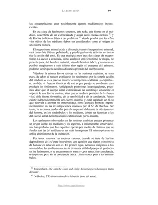 LA LEVITACIÓN 99
http://www.espiritismo.es
los contempladores eran posiblemente agentes mediúmnicos incons-
cientes.
En esa clase de fenómenos tenemos, ante todo, una fuerza en el mé-
dium, susceptible de ser exteriorizada y actuar como fuerza motora 86
, y
de Rochas dedicó un libro a ese problema 87
El magnetismo animal actúa a distancia, como el magnetismo mineral,
está como éste último, polarizado, y puede igualmente reforzar o contra-
riar la acción del peso. Es una analogía entre esas dos clases de magne-
tismo. La acción a distancia, como cualquier otro fenómeno de magia, no
procede pues, del hombre material, sino del hombre ódico, y como no es
posible imaginarnos a este último sino según el esquema del primero,
podemos decir que la acción a distancia procede del cuerpo astral.
, donde prueba que los eflu-
vios ódicos de los médiums deben ser considerados como el origen de
una fuerza motora.
Viéndose la misma fuerza ejercer en las sesiones espíritas, se trata
pues, de saber si pueden explicarse los fenómenos por la simple acción
del médium, o si es preciso recurrir a inteligencias extrañas –a espíritus–
o, también, si fuerzas idénticas de ese origen parejo se combinan para
producir los fenómenos. Anticipando posteriores investigaciones, pode-
mos decir que el cuerpo astral exteriorizado no constituye solamente el
soporte de una fuerza motora, sino que es también portador de la fuerza
vital, de la fuerza formativa, de la sensibilidad y de la conciencia. Puede
existir independientemente del cuerpo material y estar separado de él, lo
que equivale a afirmar su inmortalidad, como quedará probado experi-
mentalmente en las investigaciones iniciadas por el Sr. de Rochas. Por
tanto, las acciones producidas por el cuerpo astral durante la vida terrestre
del hombre, en los sonámbulos y los médiums, deben ser idénticas a las
del cuerpo astral definitivamente exteriorizado por la muerte.
Los fenómenos observados en las sesiones espíritas pueden presentar
un origen doble: los médiums y los espíritus, e innumerables observacio-
nes han probado que los espíritus operan por medio de fuerzas que se
funden con las del médium en un todo homogéneo. El mismo proceso se
aplica al fenómeno de la levitación.
Por tanto, tenemos las mejores razones, cuando se trata de hechos
dependientes del od para instruirnos con aquellos que tienen conciencia
de hallarse en relación con él. En primer lugar, debemos dirigirnos a los
sonámbulos, los médiums nos serán de menor utilidad porque al producir-
se los fenómenos, o se encuentran en trance y, por tanto, sin consciencia,
o despiertos, pero sin la conciencia ódica. Limitémonos pues a los sonám-
bulos.
86
Reichenbach, Die odische Loch und einige Bowegungserschenungen (nota
del autor).
87
De Rochas, L'Extériorisation de la Motricité (nota del autor).
 