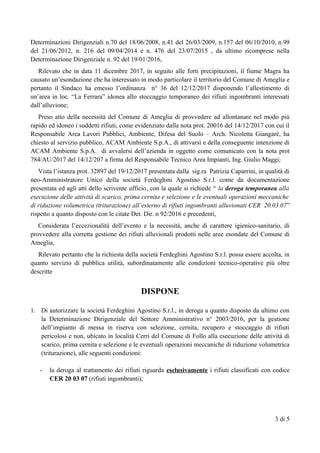 Determinazioni Dirigenziali n.70 del 18/06/2008, n.41 del 26/03/2009, n.157 del 06/10/2010, n.99
del 21/06/2012, n. 216 del 09/04/2014 e n. 476 del 23/07/2015 , da ultimo ricomprese nella
Determinazione Dirigenziale n. 92 del 19/01/2016,
Rilevato che in data 11 dicembre 2017, in seguito alle forti precipitazioni, il fiume Magra ha
causato un’esondazione che ha interessato in modo particolare il territorio del Comune di Ameglia e
pertanto il Sindaco ha emesso l’ordinanza n° 36 del 12/12/2017 disponendo l’allestimento di
un’area in loc. “La Ferrara” idonea allo stoccaggio temporaneo dei rifiuti ingombranti interessati
dall’alluvione;
Preso atto della necessità del Comune di Ameglia di provvedere ad allontanare nel modo più
rapido ed idoneo i suddetti rifiuti, come evidenziato dalla nota prot. 20016 del 14/12/2017 con cui il
Responsabile Area Lavori Pubblici, Ambiente, Difesa del Suolo – Arch. Nicoletta Giangarè, ha
chiesto al servizio pubblico, ACAM Ambiente S.p.A., di attivarsi e della conseguente intenzione di
ACAM Ambiente S.p.A. di avvalersi dell’azienda in oggetto come comunicato con la nota prot
784/AU/2017 del 14/12/207 a firma del Responsabile Tecnico Area Impianti, Ing. Giulio Maggi;
Vista l’istanza prot. 32897 del 19/12/2017 presentata dalla sig.ra Patrizia Caparrini, in qualità di
neo-Amministratore Unico della società Ferdeghini Agostino S.r.l. come da documentazione
presentata ed agli atti dello scrivente ufficio, con la quale si richiede “ la deroga temporanea alla
esecuzione delle attività di scarico, prima cernita e selezione e le eventuali operazioni meccaniche
di riduzione volumetrica (triturazione) all’esterno di rifiuti ingombranti alluvionati CER 20.03.07”
rispetto a quanto disposto con le citate Det. Dir. n 92/2016 e precedenti,
Considerata l’eccezionalità dell’evento e la necessità, anche di carattere igienico-sanitario, di
provvedere alla corretta gestione dei rifiuti alluvionali prodotti nelle aree esondate del Comune di
Ameglia,
Rilevato pertanto che la richiesta della società Ferdeghini Agostino S.r.l. possa essere accolta, in
quanto servizio di pubblica utilità, subordinatamente alle condizioni tecnico-operative più oltre
descritte
DISPONE
1. Di autorizzare la società Ferdeghini Agostino S.r.l., in deroga a quanto disposto da ultimo con
la Determinazione Dirigenziale del Settore Amministrativo n° 2003/2016, per la gestione
dell’impianto di messa in riserva con selezione, cernita, recupero e stoccaggio di rifiuti
pericolosi e non, ubicato in località Cerri del Comune di Follo alla esecuzione delle attività di
scarico, prima cernita e selezione e le eventuali operazioni meccaniche di riduzione volumetrica
(triturazione), alle seguenti condizioni:
- la deroga al trattamento dei rifiuti riguarda esclusivamente i rifiuti classificati con codice
CER 20 03 07 (rifiuti ingombranti);
3 di 5
 