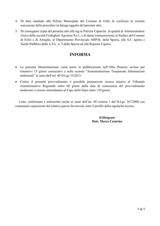 4. Di dare mandato alla Polizia Municipale del Comune di Follo di verificare la corretta
esecuzione delle procedure in deroga oggetto del presente atto;
5. Di consegnare copia del presente atto alla sig.ra Patrizia Caparrini in qualità di Amministratore
Unico della società Ferdeghini Agostino S.r.l., e di darne comunicazione ai Sindaci del Comune
di Follo e di Ameglia, al Dipartimento Provinciale ARPAL della Spezia, alla S.C. Igiene e
Sanità Pubblica della A.S.L. n. 5 della Spezia ed alla Regione Liguria.
INFORMA
 La presente Determinazione viene posta in pubblicazione nell’Albo Pretorio on-line per
rimanervi 15 giorni consecutivi e nella sezione “Amministrazione Trasparente Informazioni
ambientali” ai sensi dell’art. 40 D.Lgs 33/2013;
 Contro il presente provvedimento è possibile promuovere ricorso innanzi al Tribunale
Amministrativo Regionale entro 60 giorni dalla data di conoscenza del provvedimento
medesimo o ricorso straordinario al Capo dello Stato entro 120 giorni.
Letto, confermato e sottoscritto anche ai sensi dell’art. 49 comma 1 del D.Lgs. 267/2000 con
contestuale espressione del relativo parere favorevole sotto il profilo della regolarità tecnica.
Il Dirigente
Dott. Marco Casarino
5 di 5
 
