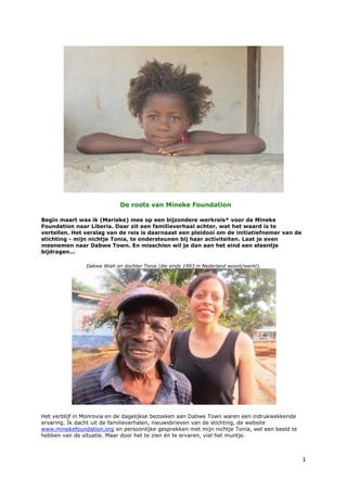 De roots van Mineke Foundation

Begin maart was ik (Marieke) mee op een bijzondere werkreis* voor de Mineke
Foundation naar Liberia. Daar zit een familieverhaal achter, wat het waard is te
vertellen. Het verslag van de reis is daarnaast een pleidooi om de initiatiefnemer van de
stichting - mijn nichtje Tonia, te ondersteunen bij haar activiteiten. Laat je even
meenemen naar Dabwe Town. En misschien wil je dan aan het eind een steentje
bijdragen...

                Dabwe Wiah en dochter Tonia (die sinds 1993 in Nederland woont/werkt).




Het verblijf in Monrovia en de dagelijkse bezoeken aan Dabwe Town waren een indrukwekkende
ervaring. Ik dacht uit de familieverhalen, nieuwsbrieven van de stichting, de website
www.minekefoundation.org en persoonlijke gesprekken met mijn nichtje Tonia, wel een beeld te
hebben van de situatie. Maar door het te zien én te ervaren, viel het muntje.



                                                                                               1
 