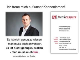 Ich freue mich auf unser Kennenlernen!

Es ist nicht genug zu wissen
- man muss auch anwenden.

Es ist nicht genug zu wollen
- man muss auch tun.
Johann Wolfgang von Goethe

 