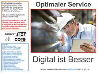 Optimaler Service
00) Profile
01) Datensilos und Inseln
02) Der Service wird endlich Mobil
03) Datenvernetzung durch CCM
04) Der optimierte Service Prozess
05) Die Service-Cloud als neue Mitte
06) Aufträge mobil entgegennehmen
07) Vereinfachte Navigation
08) Kundendaten immer dabei
09) Die Geräteakte wir transparent
10) Arbeitsanweisungen und Checklisten
11) Arbeitszeiten Vor Ort erfassen
12) Spesen sofort abrechnen
13) Fahrtenbuch führen
14) Material verbrauchen
15) Aufträge mobil abschliessen
16) Die zeitnahe Rechnungserstellung
Die Realität im technischen
Außendienst ist sehr oft ein
zeitraubender Vorgang unter
Einbezug von Excel, Papier,
E-Mail und Smartphone.
Wie aber sieht der digitalisierte
Ablauf aus? Besser !
Der Optimierte Prozess hat die
Service Cloud als neue Mitte.
Kundendienst Aufträge werden
mobil komplett abgeschlossen
und zeitnah fakturiert.
Digital ist Besser
Nicholas Wakefield | IHM AG | mailto: nw@ihm.ch | 0041 78 9531 922
 