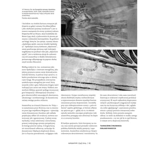 i łacińskim: na cienkim kartuszu wiszącym jak
draperia na gałęzi czytamy Citra dolum fallimur
(„Bez złośliwości jesteśmy oszukiwani”). Jest to
otwarte nawiązanie do strony tytułowej traktatu
Perspectivae libri sex (Pesaro, 1600) Guidobalda dal
Monte (1545–1607), a jednocześnie do procesu po-
znania o rodowodzie kartezjańskim. Na grzbiecie
zaś księgi, którą św. Jan spisuje, czytamy zdanie:
„Apokalipsa optyki, naoczny świadek Apokalip-
sy”. Apokalipsa znaczy dosłownie „objawienie”,
zatem parafrazując pierwszą część inskrypcji,
moglibyśmy też przełożyć tekst jako „objawienie
optyki”. Jest to ewidentna aluzja do cudotwór-
czej roli anamorfozy w obrębie doświadczenia
poznawczego odbywającego się poprzez złudny
zmysł wzroku (Descartes).
Według tradycji św. Jan, utożsamiany jako
autor Apokalipsy z czwartym ewangelistą, jako
jedyny przytacza zawsze swoje doświadczenie:
twierdzi bowiem, iż podczas wizji ujrzał to, co
będzie przedmiotem wiernego opisu w dalszej
części księgi. Nie przypadkiem zwierzęciem
symbolicznym ewangelisty jest orzeł, który
wszystko widzi z góry. Bohaterem drugiej części
inskrypcji jest zatem sam święty. Poddana ana-
morfozie biblijna opowieść podlega nieustannej
grze kompozycji i dekompozycji wizualnej –
grze odzwierciedleń zmuszających obserwatora,
zdumionego i zaciekawionego, do dynamicznej
zmiany swojego punktu widzenia.
Anamorfozy na ścianach klasztoru św. Trójcy –
ta namalowana przez Nicérona oraz ta stworzo-
na przez jego współbrata Maignana – ujawniają
zatem kinematyczny charakter, jaki zakłada
projekcyjny odbiór ich struktury, zarówno ezo-
terycznej, jak i egzoterycznej. Z jednej strony
wychodzą z wizji całościowej i nieruchomej,
pomnej tradycyjnego systemu perspektywy,
do którego przecież należą. Z drugiej burzą
też nieruchomość odbiorczą, zachęcając do
dynamicznej i błądzącej eksploracji obrazu.
Jest to fizyczne poszukiwanie, wciągające ciało
obserwatora i kryjące metafizyczny niepokój:
ukryta dialektyka między zniekształconym
a wyprostowanym obrazem wywołuje bowiem
nieustanne procesy skojarzeniowe. Istniałoby
przy tym niebezpieczeństwo utraty z „pola wi-
dzenia” aspektu globalnego, w którym odbywa
się optyczna gra – gdyby nie to, że właśnie
epizody malarskie otaczające projekcyjne ciało
anamorfozy pomagają nam odtworzyć ów dopie-
ro co utracony kontekst.
W każdym spojrzeniu, które kierujemy na rze-
czy, nasz system percepcji prowadzi codziennie
podobną dialektykę między pamięcią i zapo-
mnieniem. Anamorfoza uwydatnia ją z bezpre-
cedensowym okrucieństwem i teatralnością. Ta-
kie samo okrucieństwo i taka sama teatralność
dominują w większości współczesnej produkcji
artystycznej. W swych najbardziej eksperymen-
talnych i przekonujących osiągnięciach wydaje
nam się ona krytyczną refleksją o idei „ogląda-
nia siebie oglądającego”, asystowania przedsta-
wieniu z pozycji pozornie zewnętrznej wobec
dzieła. Refleksji, która pozwala następnie
odkryć, że siedzi się dokładnie w środku samego
przedstawienia – czy też, jak by to ujął Nicéron,
w samym sercu skopicznej katastrofy.
TŁUMACZENIE Z WŁOSKIEGO:
EMILIANO RANOCCHI
J.F. Nicéron, Św. Jan Ewangelista spisujący Apokalipsę
na wyspie Patmos, 1639–1640, malowidło ścienne
w zespole klasztornym św. Trójcy w Rzymie; skrót
anamorfozy
Poniżej: detal malowidła
autoportret 2 [45] 2014 | 67
 