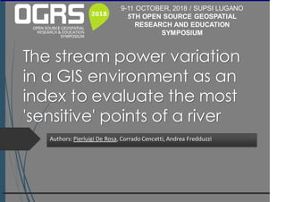 The stream power variation
in a GIS environment as an
index to evaluate the most
'sensitive' points of a river
Authors: Pierluigi De Rosa, Corrado Cencetti, Andrea Fredduzzi
9-11 OCTOBER, 2018 / SUPSI LUGANO
5TH OPEN SOURCE GEOSPATIAL
RESEARCH AND EDUCATION
SYMPOSIUM
 