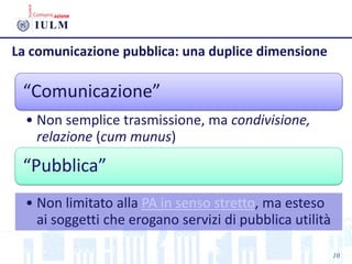La comunicazione pubblica: una duplice dimensione
“Comunicazione”
• Non semplice trasmissione, ma condivisione,
relazione (cum munus)
“Pubblica”
• Non limitato alla PA in senso stretto, ma esteso
ai soggetti che erogano servizi di pubblica utilità
10
 