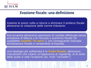 Evasione fiscale: una definizione
Insieme di azioni volte a ridurre o eliminare il prelievo fiscale
attraverso la violazione delle norme tributarie.
Può avvenire attraverso operazioni di vendita effettuate senza
emissione di fattura o di ricevuta o scontrino fiscale (le
cosiddette vendite "in nero"), con conseguente mancata
dichiarazione fiscale e versamento d'imposta.
Una tipologia più sofisticata è la frode fiscale, attraverso
meccanismi che creano un'apparenza di regolarità, al di sotto
della quale si cela l'evasione (es. frodi “carosello”)
18
 